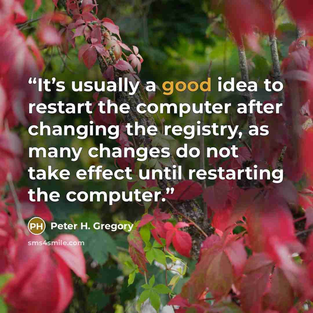 “It’s usually a good idea to restart the computer after changing the registry, as many changes do not take effect until restarting the computer.” quote by Peter H. Gregory