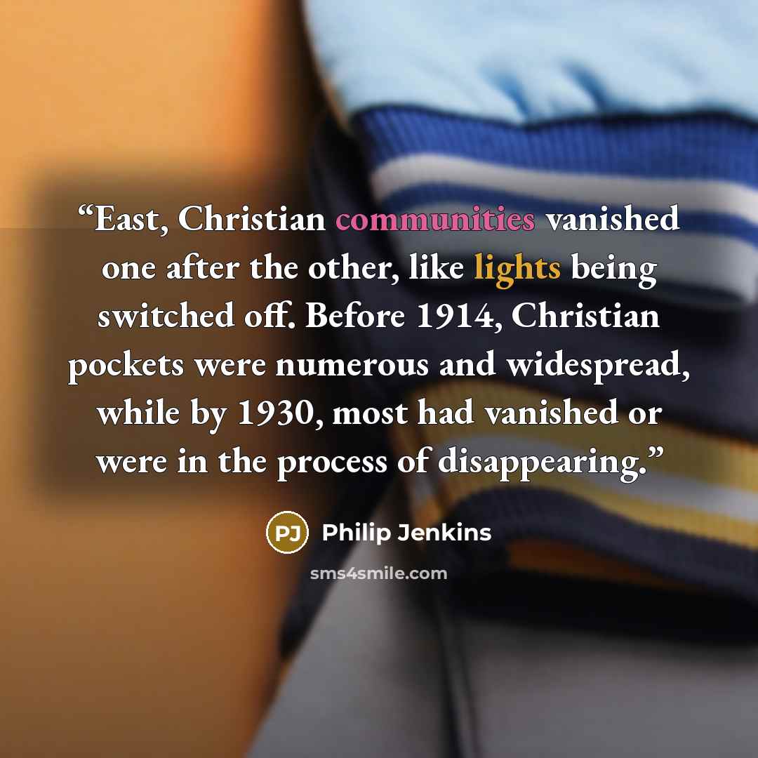 “East, Christian communities vanished one after the other, like lights being switched off. Before 1914, Christian pockets were numerous and widespread, while by 1930, most had vanished or were in the process of disappearing.” quote by Philip Jenkins