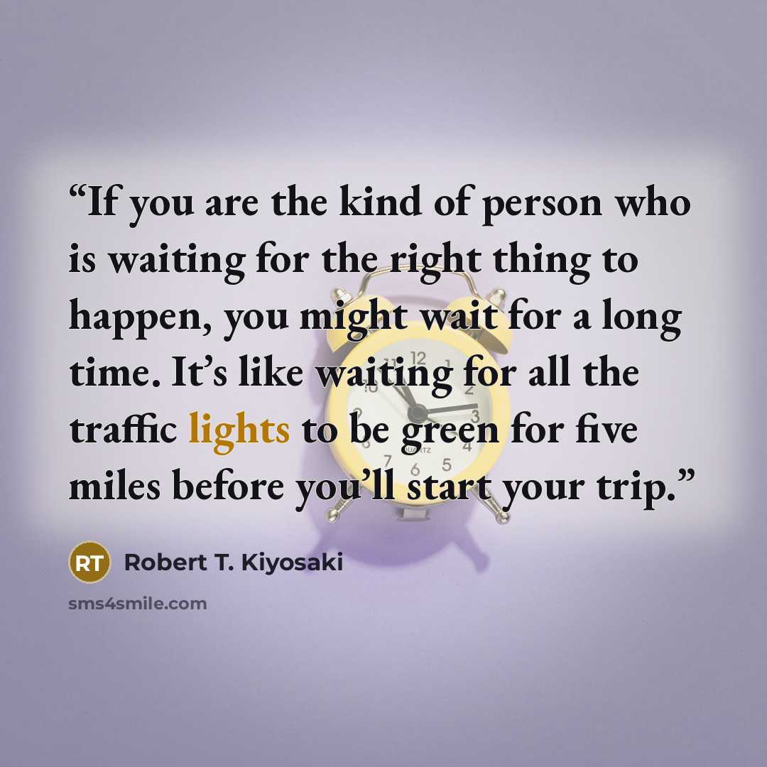 “If you are the kind of person who is waiting for the right thing to happen, you might wait for a long time. It’s like waiting for all the traffic lights to be green for five miles before you’ll start your trip.” quote by Robert T. Kiyosaki