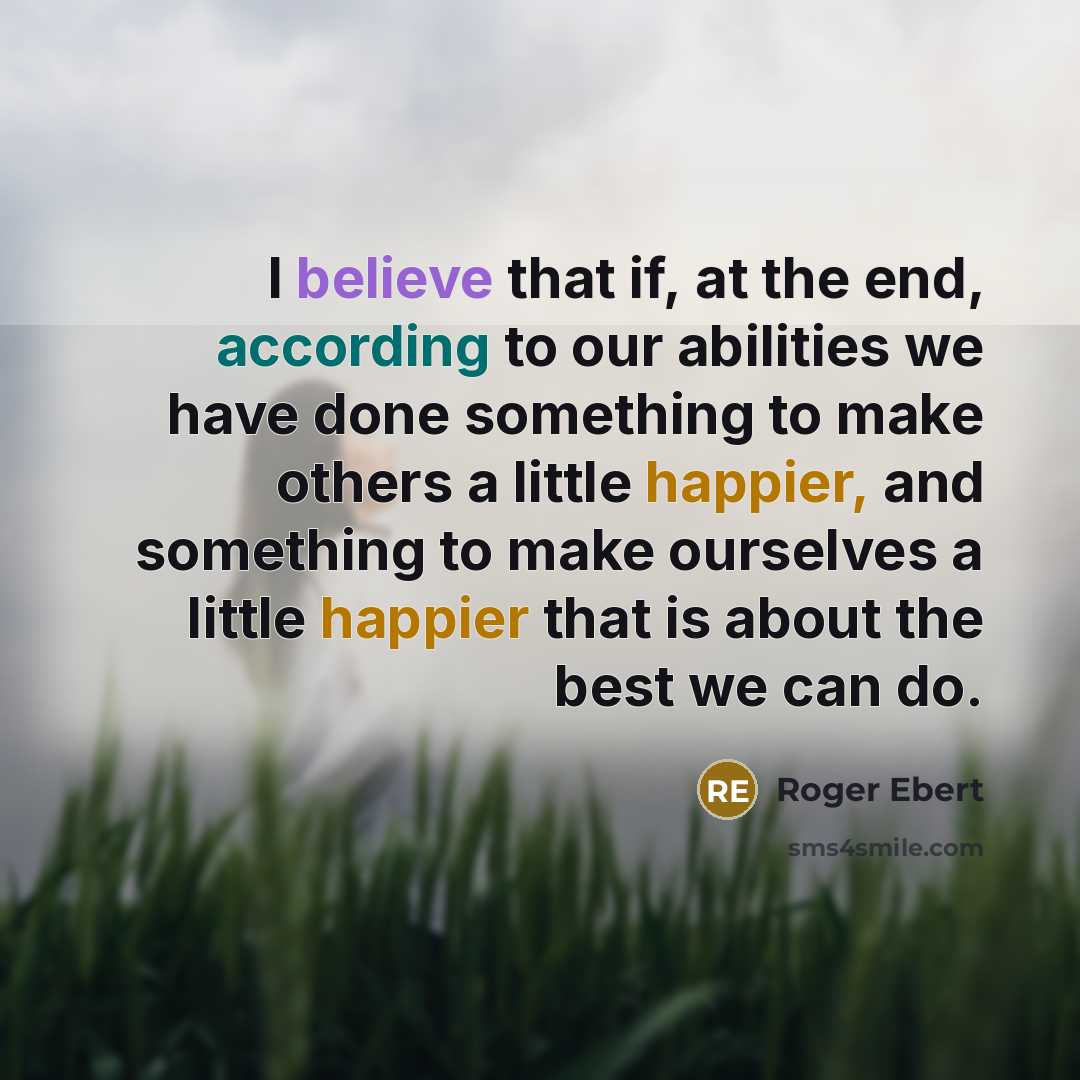 “I believe that if, at the end, according to our abilities we have done something to make others a little happier, and something to make ourselves a little happier that is about the best we can do.” quote by Roger Ebert