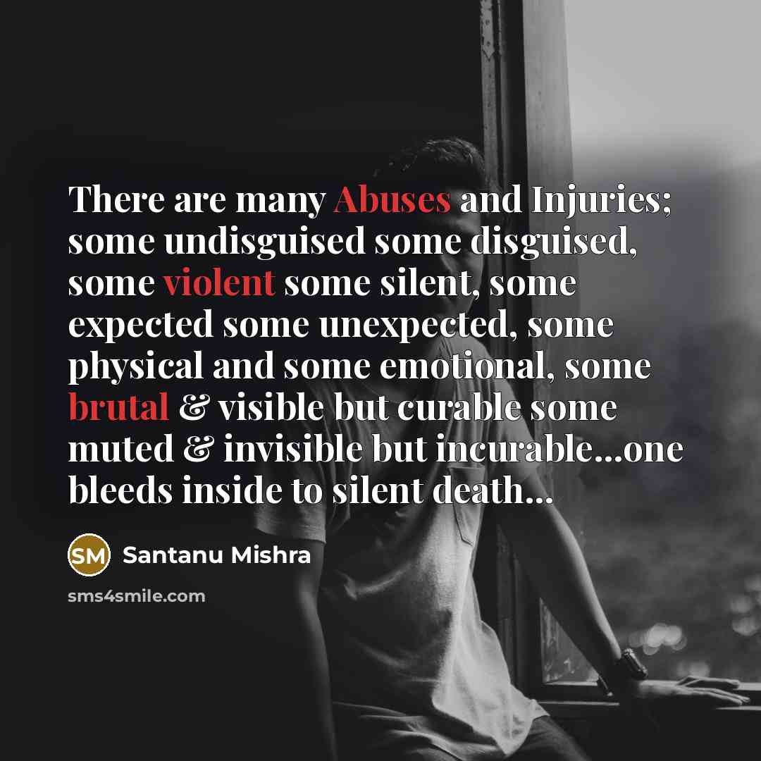 “There are many Abuses and Injuries; some undisguised some disguised, some violent some silent, some expected some unexpected, some physical and some emotional, some brutal & visible but curable some muted & invisible but incurable…one bleeds inside to silent death…” quote by Santanu Mishra