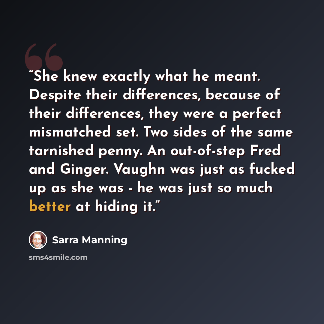 “She knew exactly what he meant. Despite their differences, because of their differences, they were a perfect mismatched set. Two sides of the same tarnished penny. An out-of-step Fred and Ginger. Vaughn was just as fucked up as she was - he was just so much better at hiding it.” quote by Sarra Manning