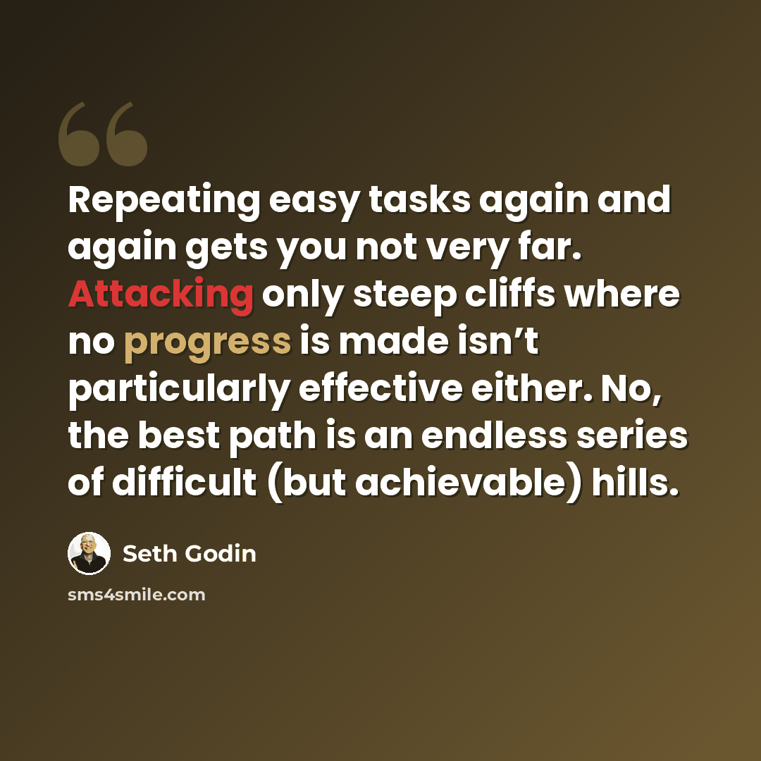 “Repeating easy tasks again and again gets you not very far. Attacking only steep cliffs where no progress is made isn’t particularly effective either. No, the best path is an endless series of difficult (but achievable) hills.” quote by Seth Godin