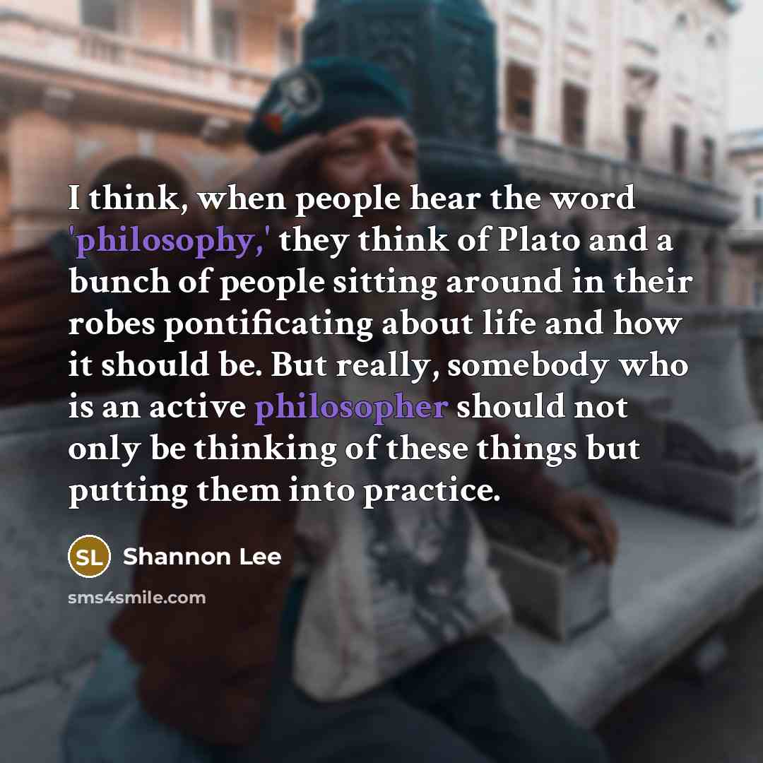 “I think, when people hear the word 'philosophy,' they think of Plato and a bunch of people sitting around in their robes pontificating about life and how it should be. But really, somebody who is an active philosopher should not only be thinking of these things but putting them into practice.” quote by Shannon Lee