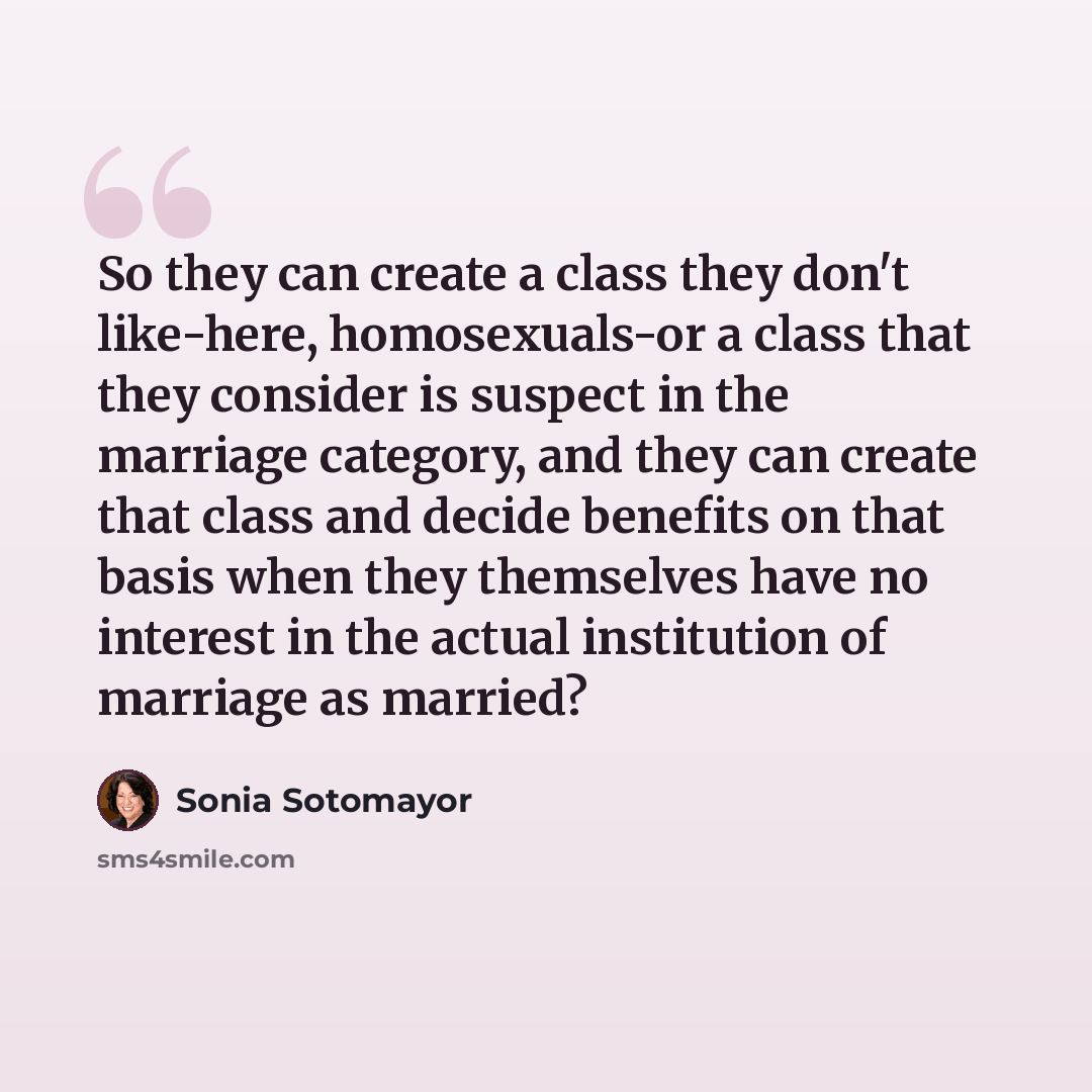 “So they can create a class they don't like-here, homosexuals-or a class that they consider is suspect in the marriage category, and they can create that class and decide benefits on that basis when they themselves have no interest in the actual institution of marriage as married?” quote by Sonia Sotomayor