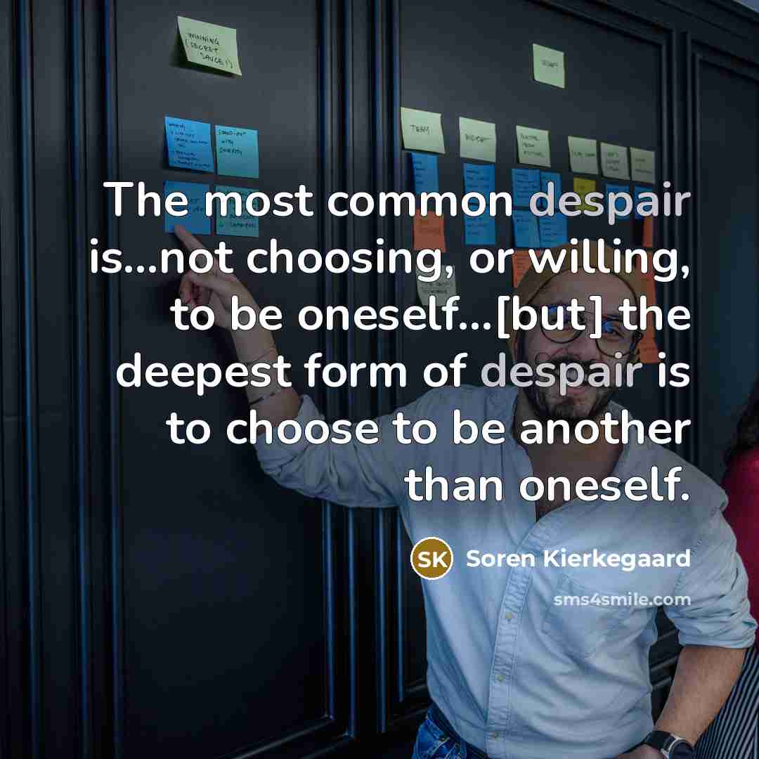 “The most common despair is...not choosing, or willing, to be oneself...[but] the deepest form of despair is to choose to be another than oneself.” quote by Soren Kierkegaard