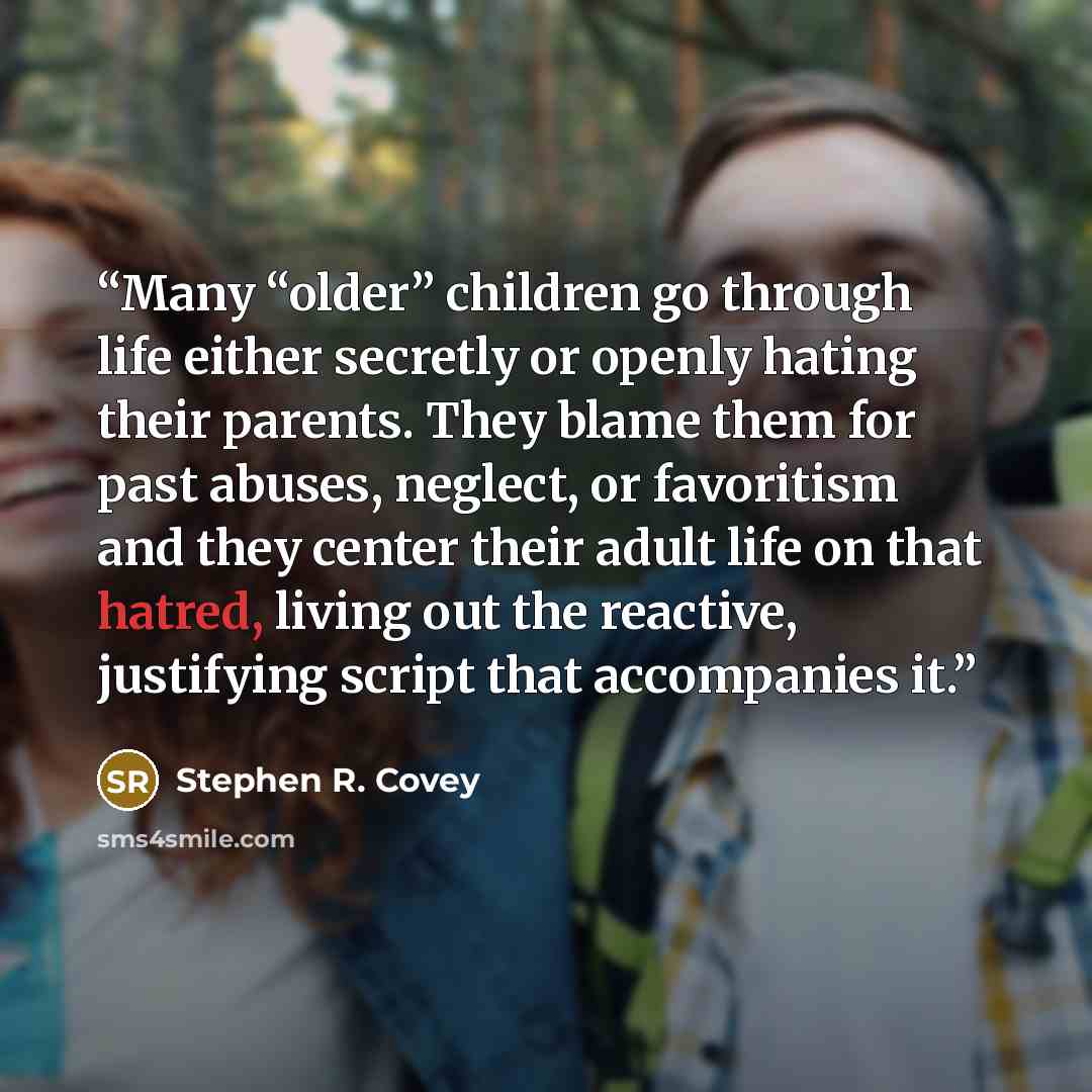 “Many “older” children go through life either secretly or openly hating their parents. They blame them for past abuses, neglect, or favoritism and they center their adult life on that hatred, living out the reactive, justifying script that accompanies it.” quote by Stephen R. Covey