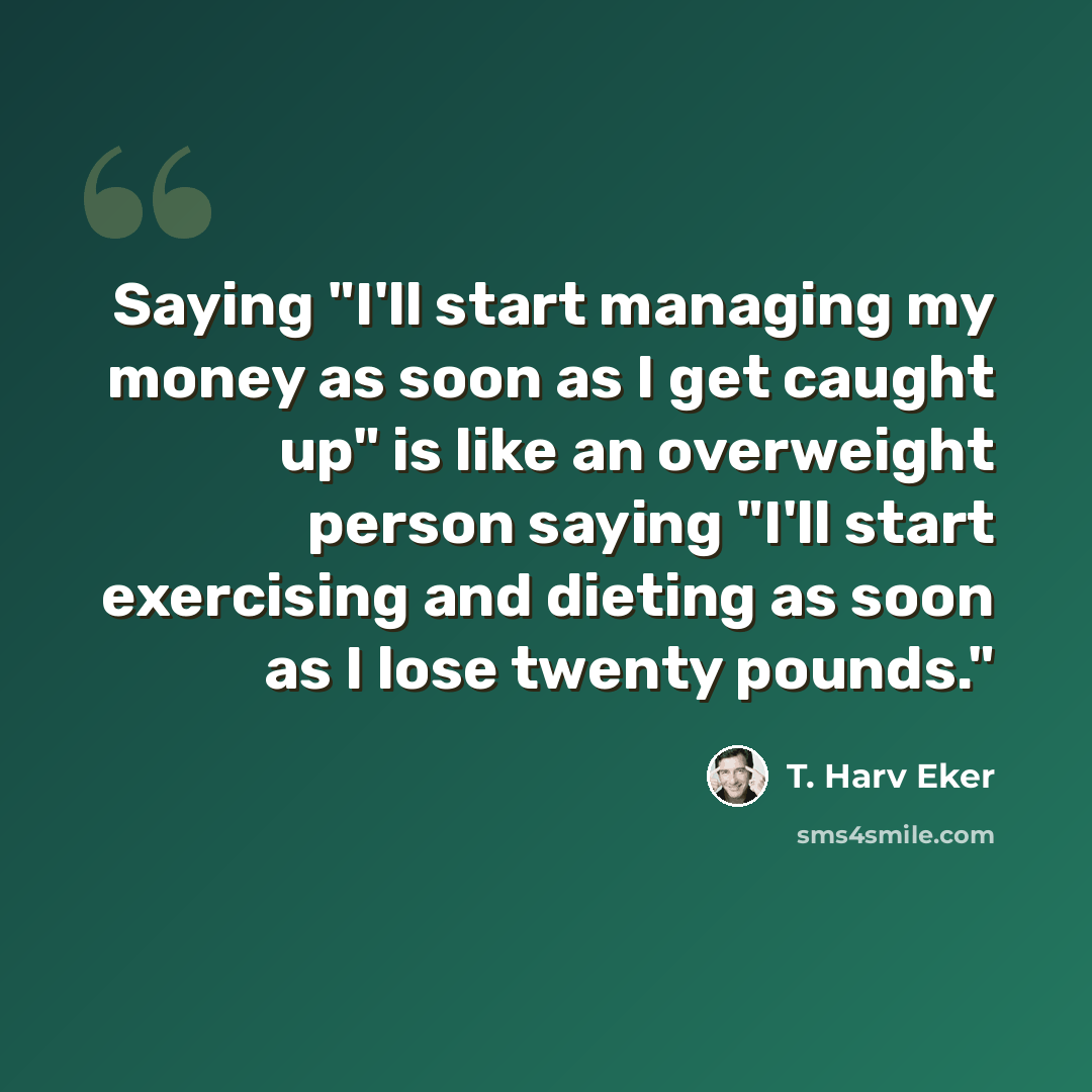 “Saying "I'll start managing my money as soon as I get caught up" is like an overweight person saying "I'll start exercising and dieting as soon as I lose twenty pounds."” quote by T. Harv Eker