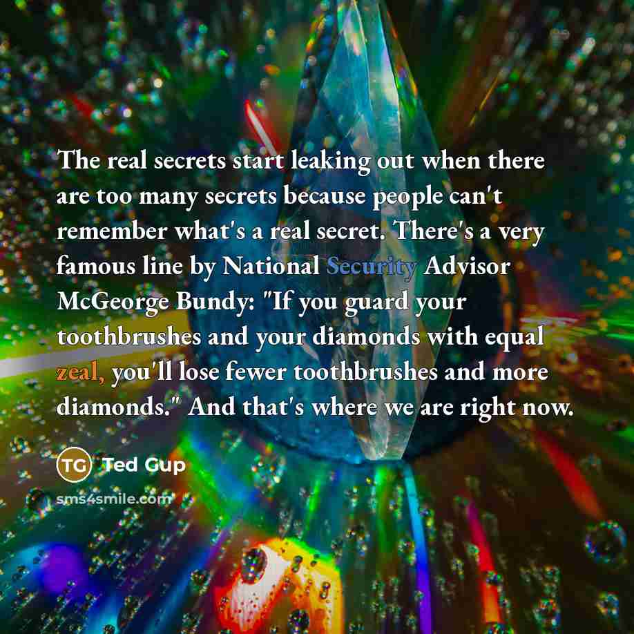 “The real secrets start leaking out when there are too many secrets because people can't remember what's a real secret. There's a very famous line by National Security Advisor McGeorge Bundy: "If you guard your toothbrushes and your diamonds with equal zeal, you'll lose fewer toothbrushes and more…” quote by Ted Gup
