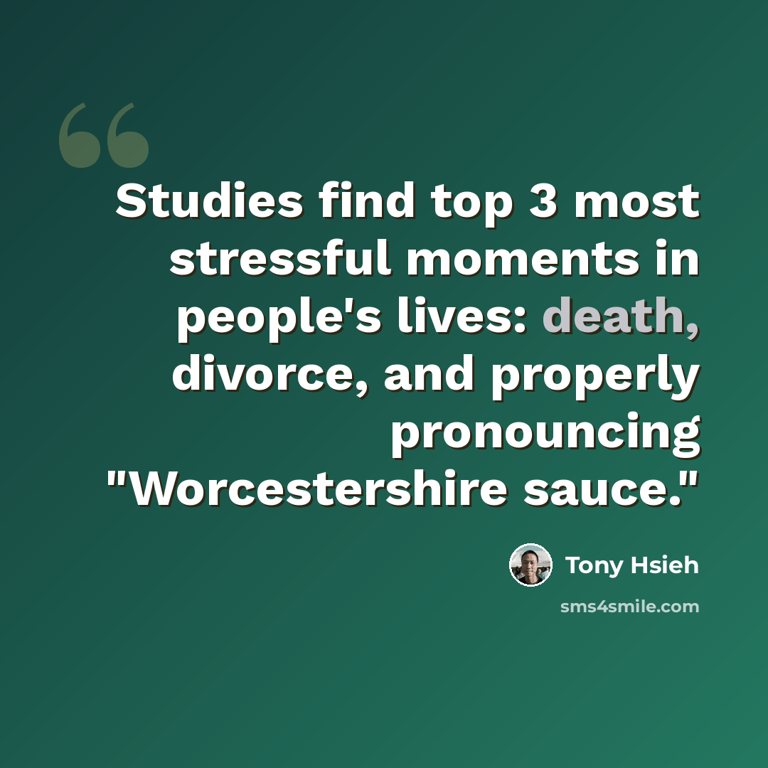 “Studies find top 3 most stressful moments in people's lives: death, divorce, and properly pronouncing "Worcestershire sauce."” quote by Tony Hsieh