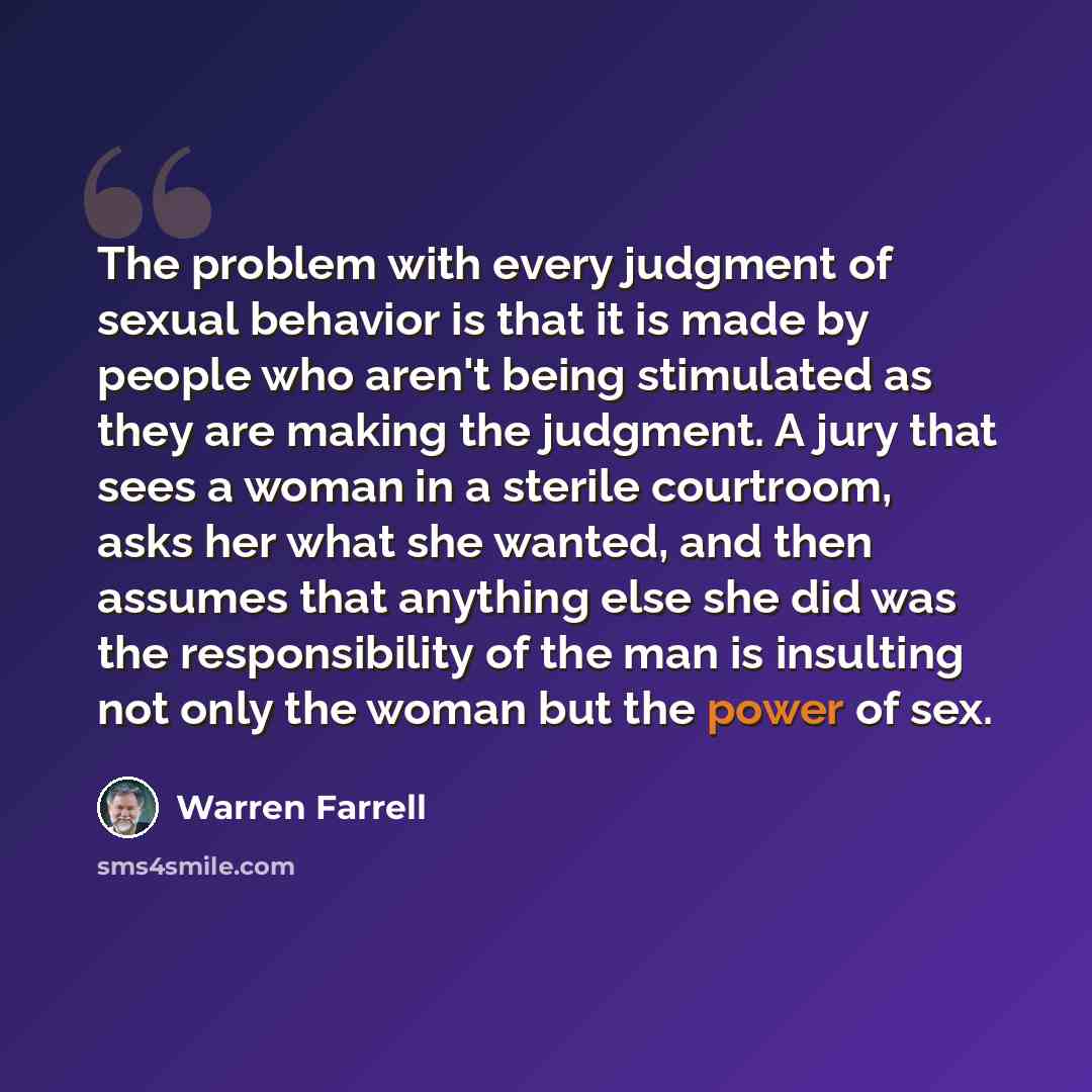 “The problem with every judgment of sexual behavior is that it is made by people who aren't being stimulated as they are making the judgment. A jury that sees a woman in a sterile courtroom, asks her what she wanted, and then assumes that anything else she did was the responsibility of the man is…” quote by Warren Farrell