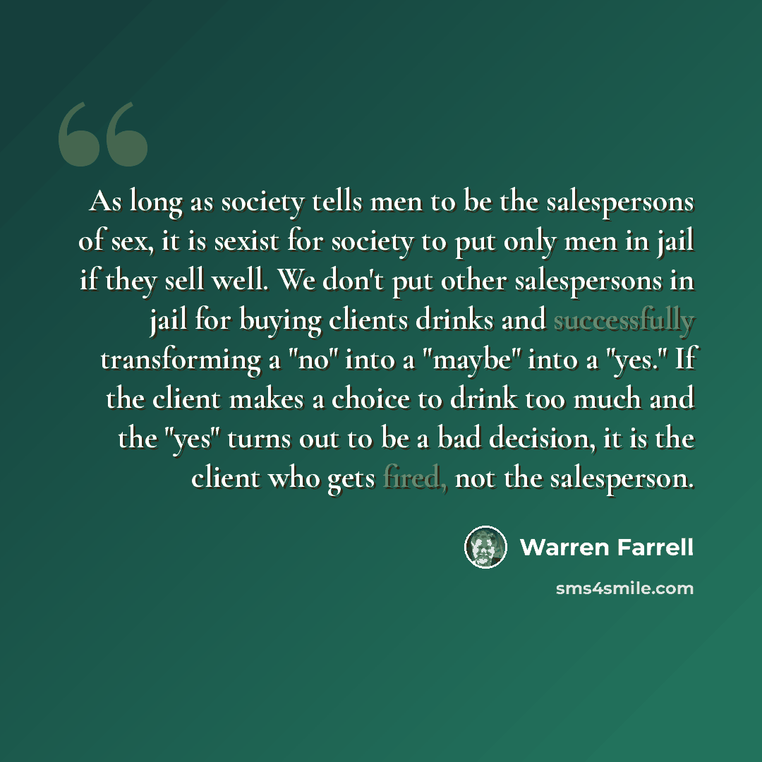 “As long as society tells men to be the salespersons of sex, it is sexist for society to put only men in jail if they sell well. We don't put other salespersons in jail for buying clients drinks and successfully transforming a "no" into a "maybe" into a "yes." If the client makes a choice to drink…” quote by Warren Farrell