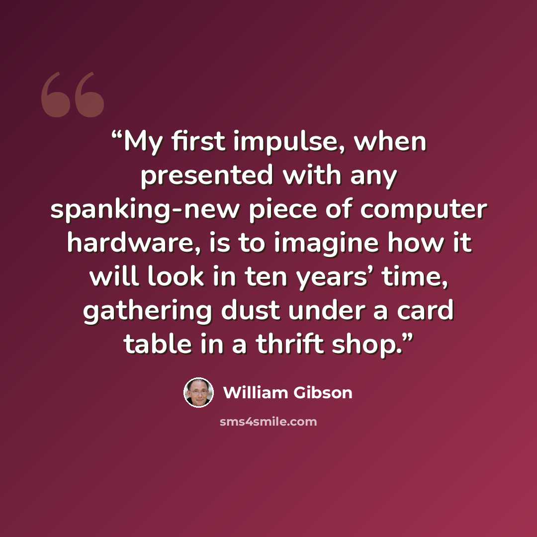 “My first impulse, when presented with any spanking-new piece of computer hardware, is to imagine how it will look in ten years’ time, gathering dust under a card table in a thrift shop.” quote by William Gibson
