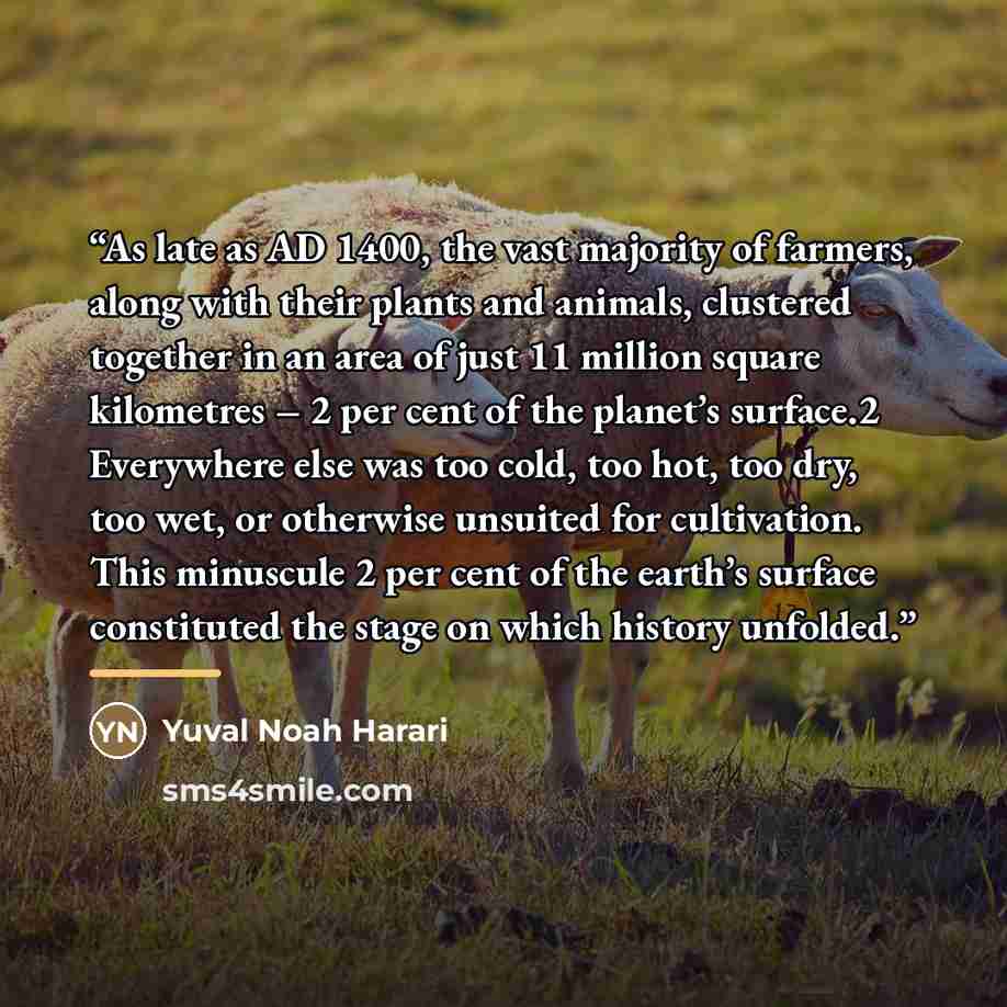 “As late as AD 1400, the vast majority of farmers, along with their plants and animals, clustered together in an area of just 11 million square kilometres – 2 per cent of the planet’s surface.2 Everywhere else was too cold, too hot, too dry, too wet, or otherwise unsuited for cultivation. This…” quote by Yuval Noah Harari