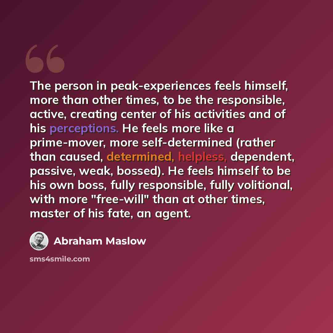“The person in peak-experiences feels himself, more than other times, to be the responsible, active, creating center of his activities and of his perceptions. He feels more like a prime-mover, more self-determined (rather than caused, determined, helpless, dependent, passive, weak, bossed). He…” quote by Abraham Maslow