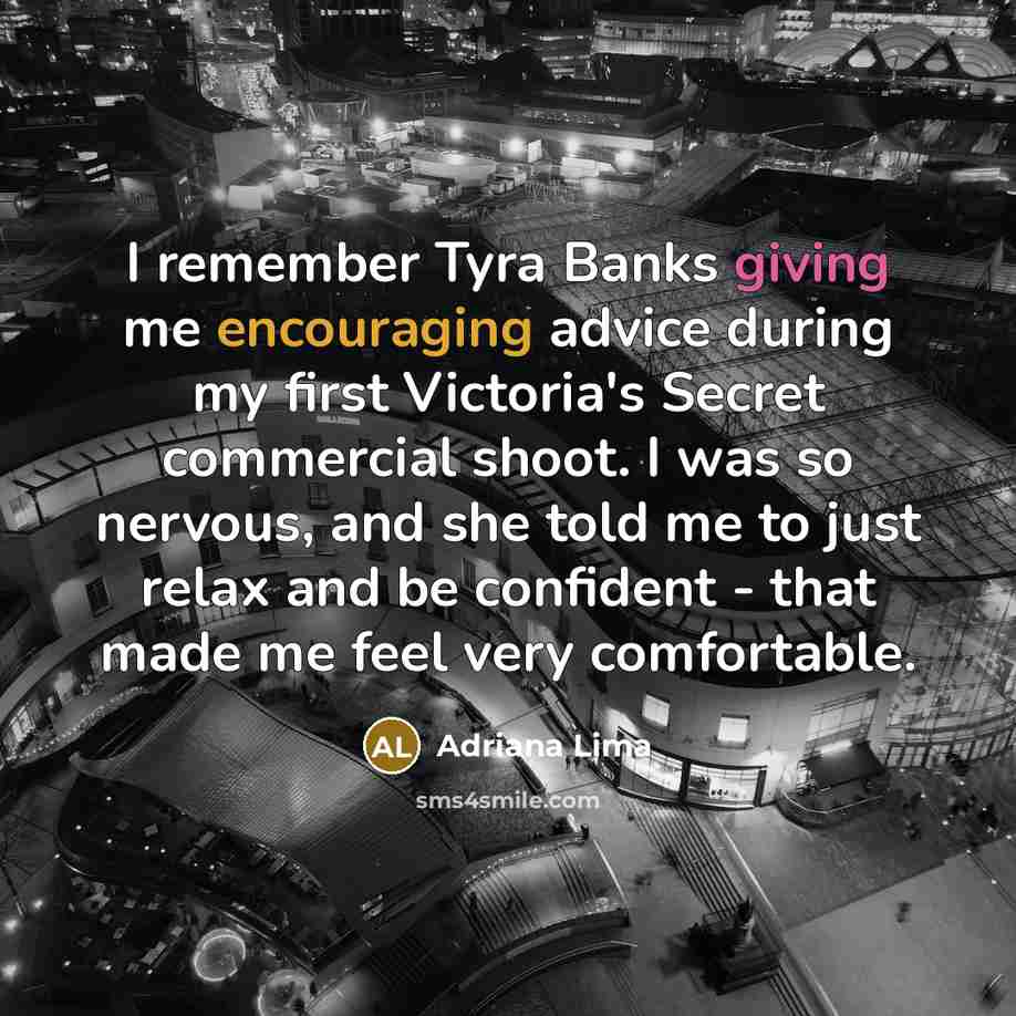 “I remember Tyra Banks giving me encouraging advice during my first Victoria's Secret commercial shoot. I was so nervous, and she told me to just relax and be confident - that made me feel very comfortable.” quote by Adriana Lima