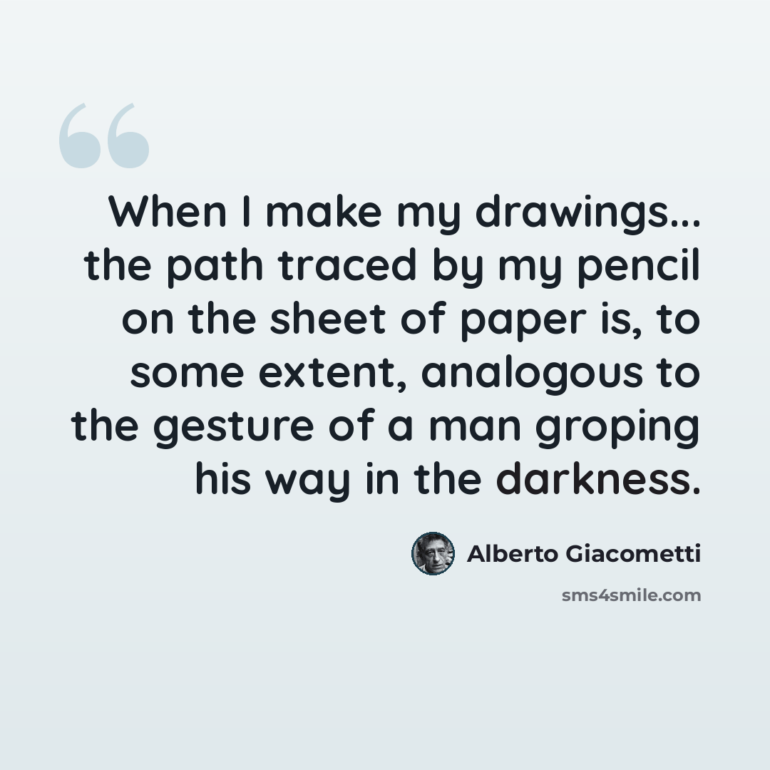 “When I make my drawings... the path traced by my pencil on the sheet of paper is, to some extent, analogous to the gesture of a man groping his way in the darkness.” quote by Alberto Giacometti