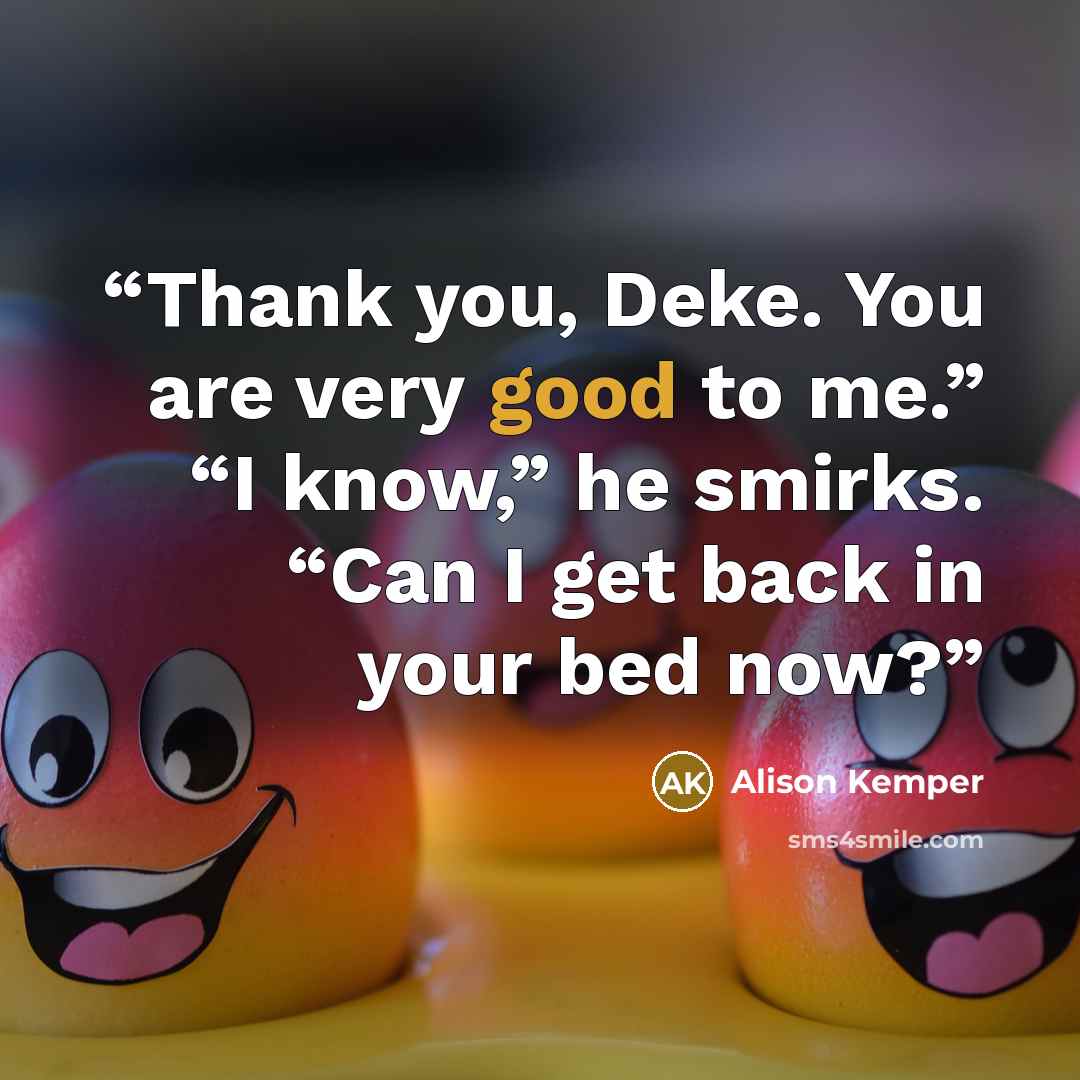 “Thank you, Deke. You are very good to me.” “I know,” he smirks. “Can I get back in your bed now?” quote by Alison Kemper
