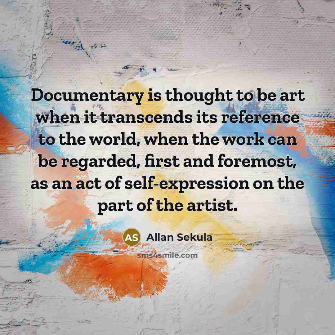 “Documentary is thought to be art when it transcends its reference to the world, when the work can be regarded, first and foremost, as an act of self-expression on the part of the artist.” quote by Allan Sekula
