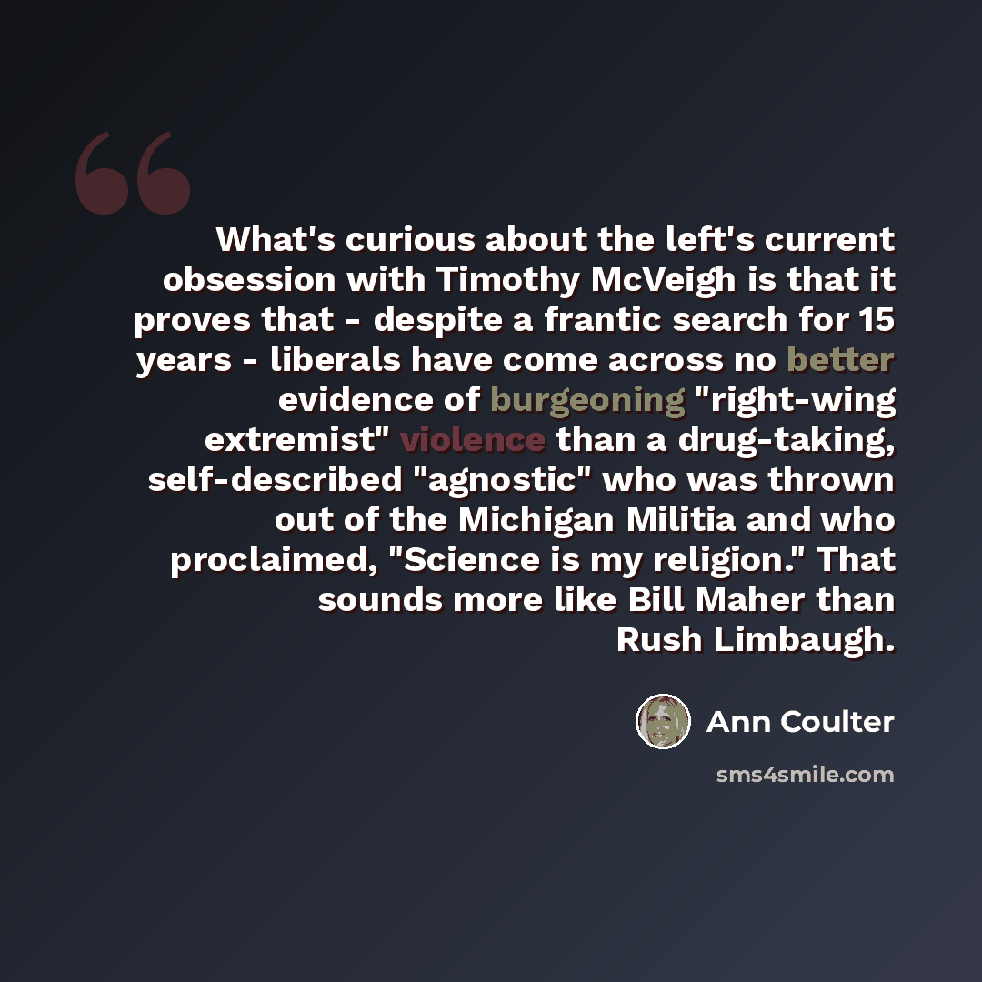 “What's curious about the left's current obsession with Timothy McVeigh is that it proves that - despite a frantic search for 15 years - liberals have come across no better evidence of burgeoning "right-wing extremist" violence than a drug-taking, self-described "agnostic" who was thrown out of the…” quote by Ann Coulter