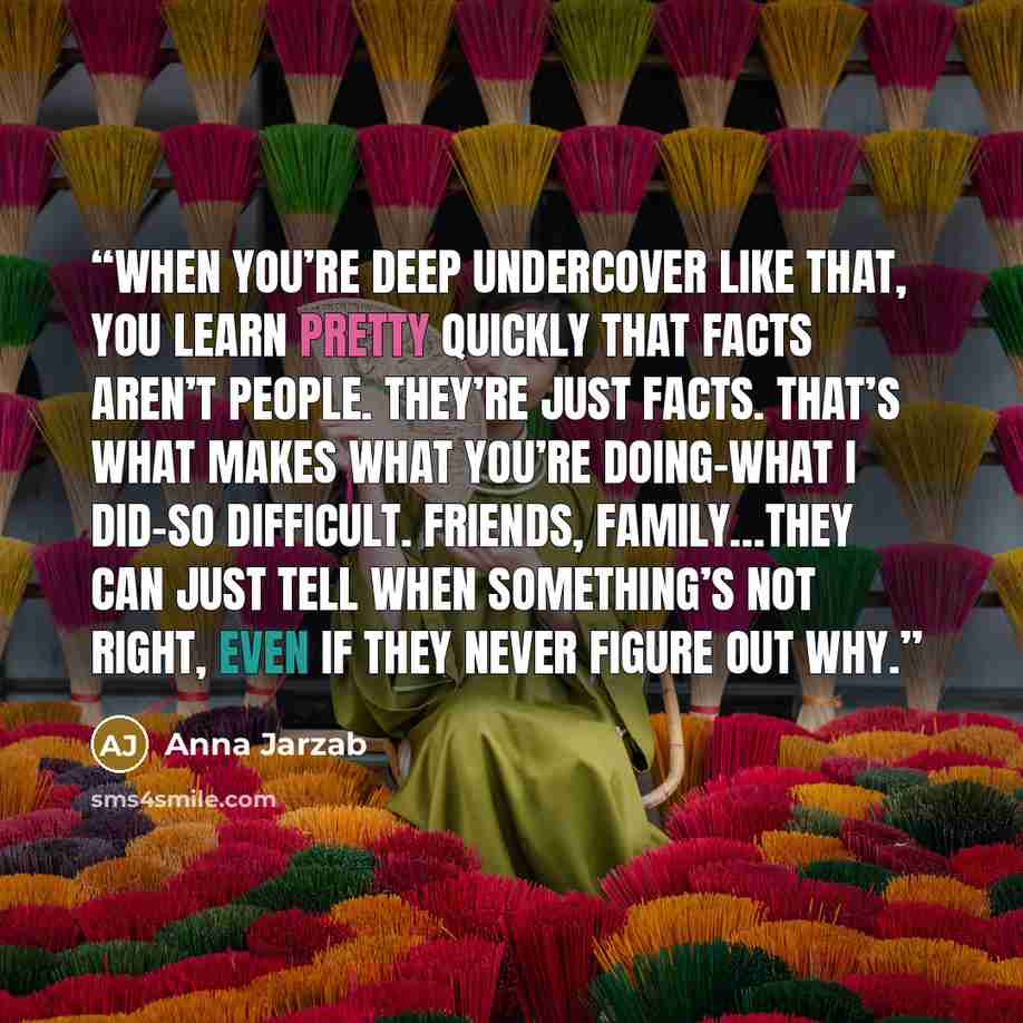 “When you’re deep undercover like that, you learn pretty quickly that facts aren’t people. They’re just facts. That’s what makes what you’re doing–what I did–so difficult. Friends, family…they can just tell when something’s not right, even if they never figure out why.” quote by Anna Jarzab