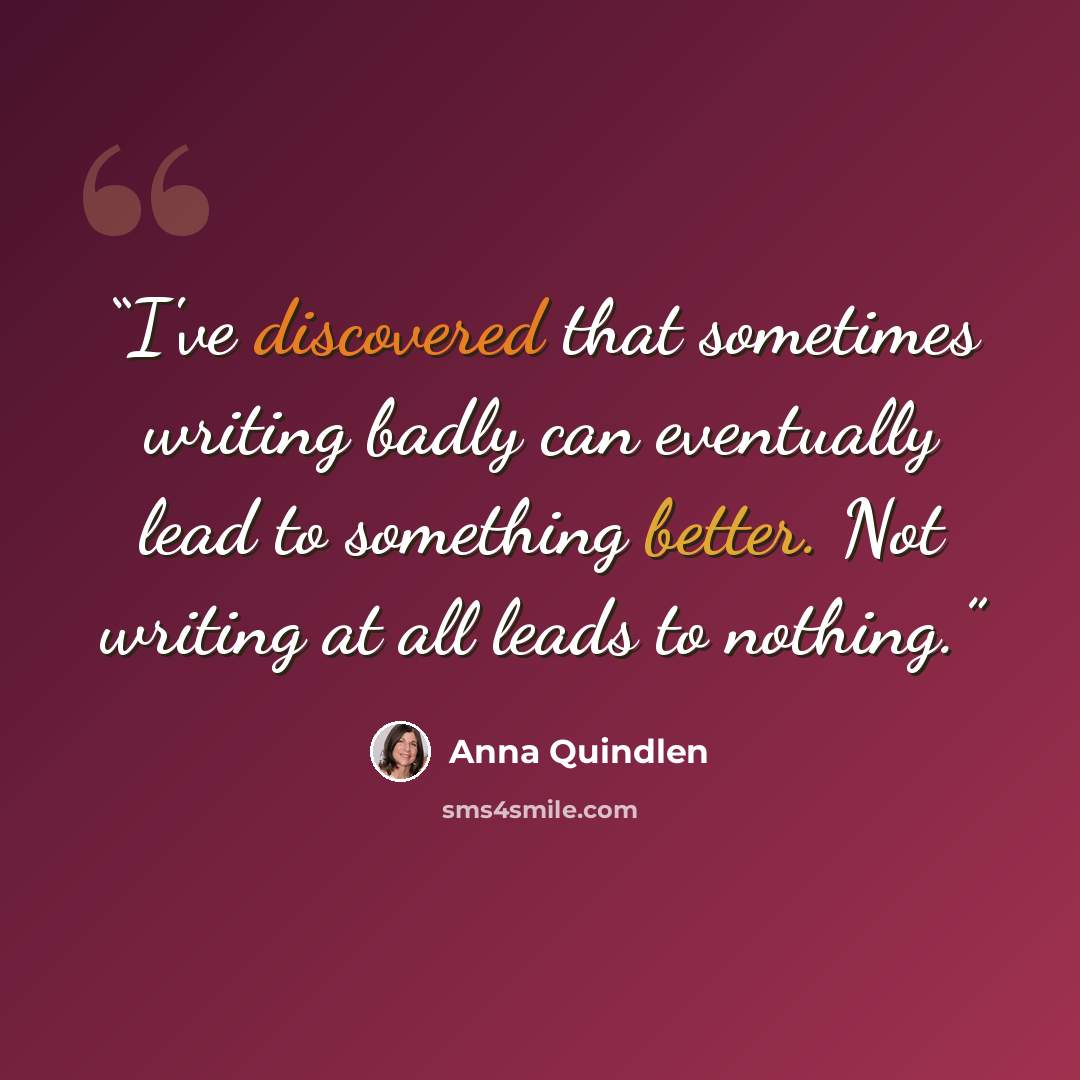 “I've discovered that sometimes writing badly can eventually lead to something better. Not writing at all leads to nothing.” quote by Anna Quindlen