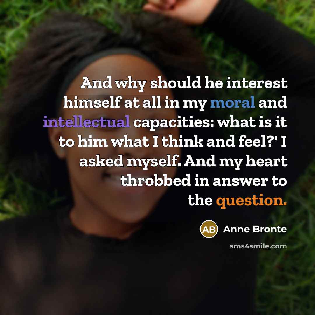 “And why should he interest himself at all in my moral and intellectual capacities: what is it to him what I think and feel?' I asked myself. And my heart throbbed in answer to the question.” quote by Anne Bronte