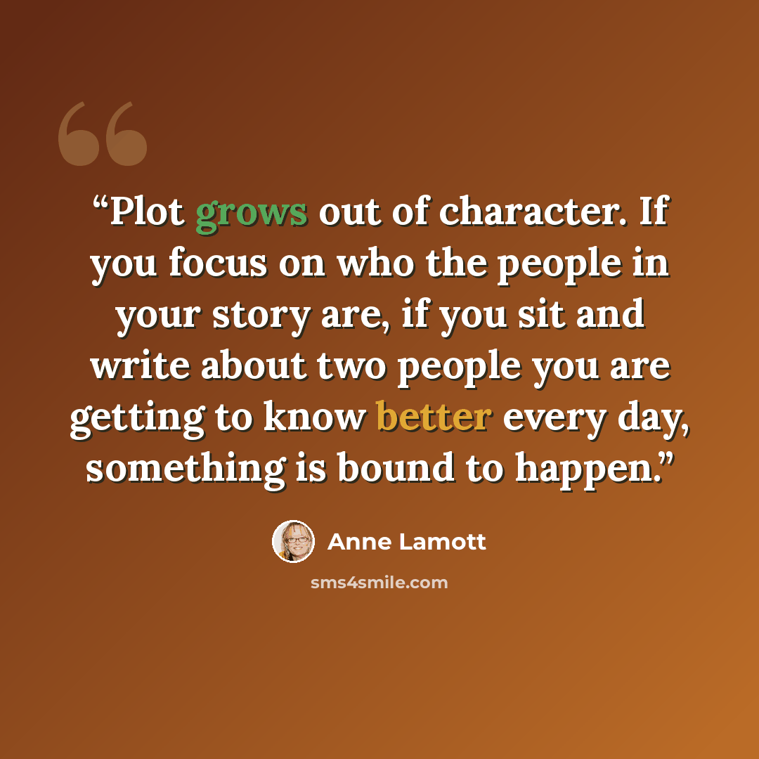“Plot grows out of character. If you focus on who the people in your story are, if you sit and write about two people you are getting to know better every day, something is bound to happen.” quote by Anne Lamott