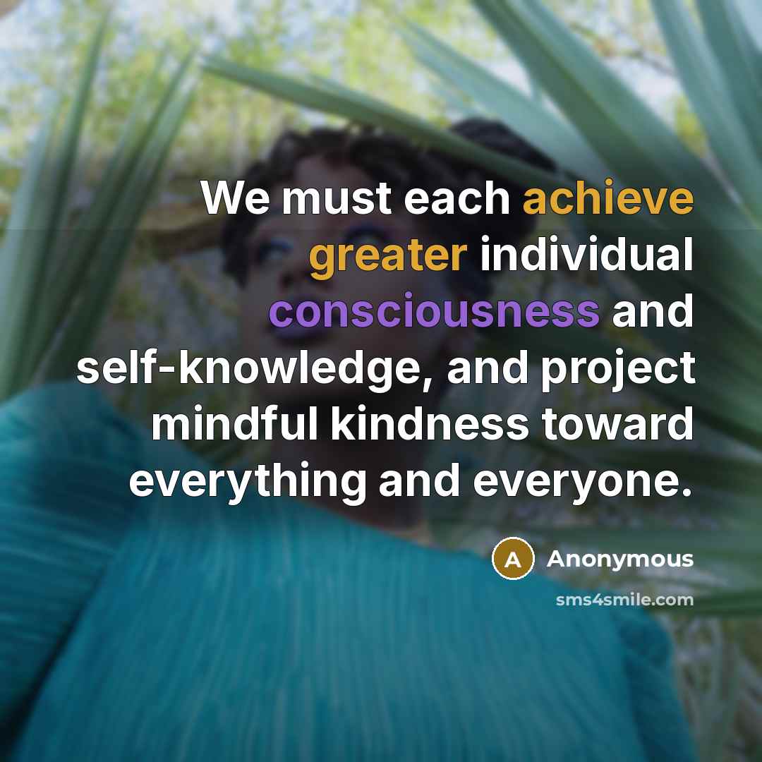 “We must each achieve greater individual consciousness and self-knowledge, and project mindful kindness toward everything and everyone.” quote by Anonymous