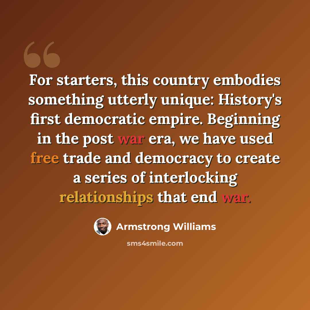 “For starters, this country embodies something utterly unique: History's first democratic empire. Beginning in the post war era, we have used free trade and democracy to create a series of interlocking relationships that end war.” quote by Armstrong Williams