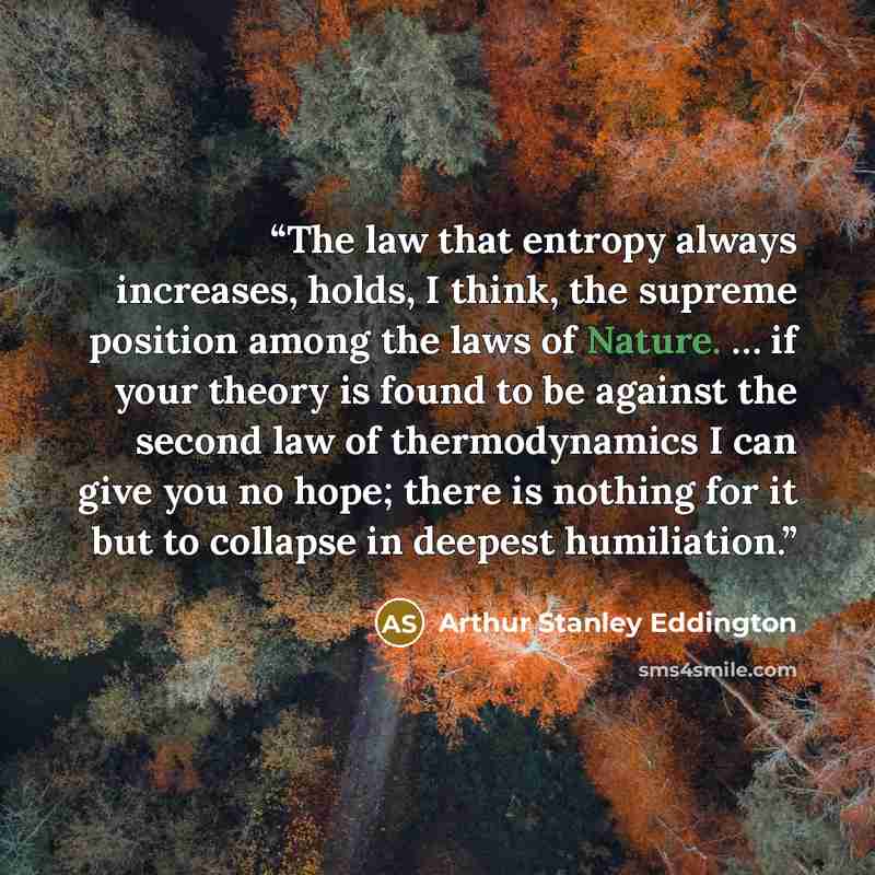 “The law that entropy always increases, holds, I think, the supreme position among the laws of Nature. … if your theory is found to be against the second law of thermodynamics I can give you no hope; there is nothing for it but to collapse in deepest humiliation.” quote by Arthur Stanley Eddington