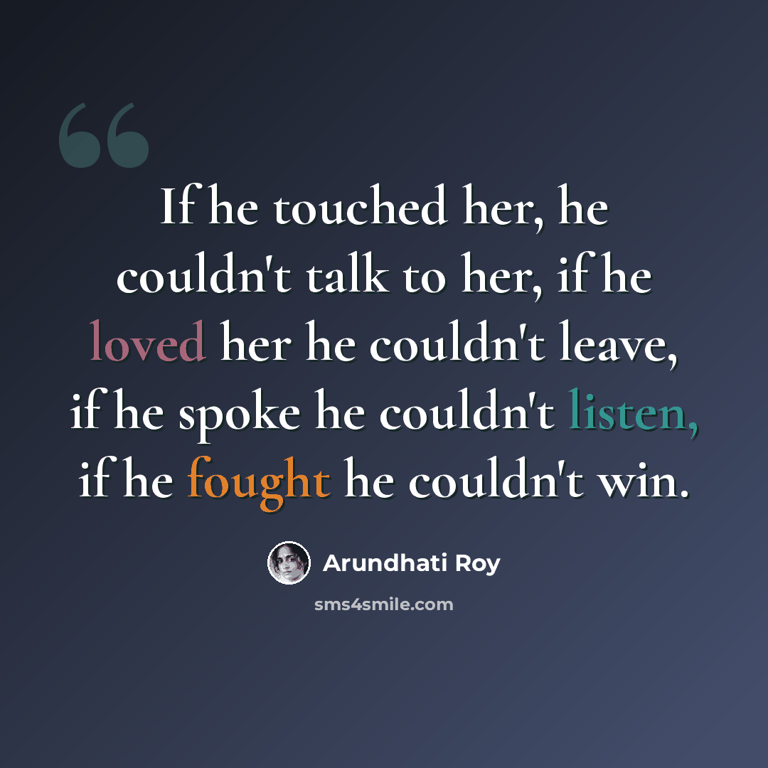 “If he touched her, he couldn't talk to her, if he loved her he couldn't leave, if he spoke he couldn't listen, if he fought he couldn't win.” quote by Arundhati Roy
