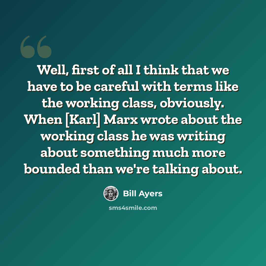 “Well, first of all I think that we have to be careful with terms like the working class, obviously. When [Karl] Marx wrote about the working class he was writing about something much more bounded than we're talking about.” quote by Bill Ayers