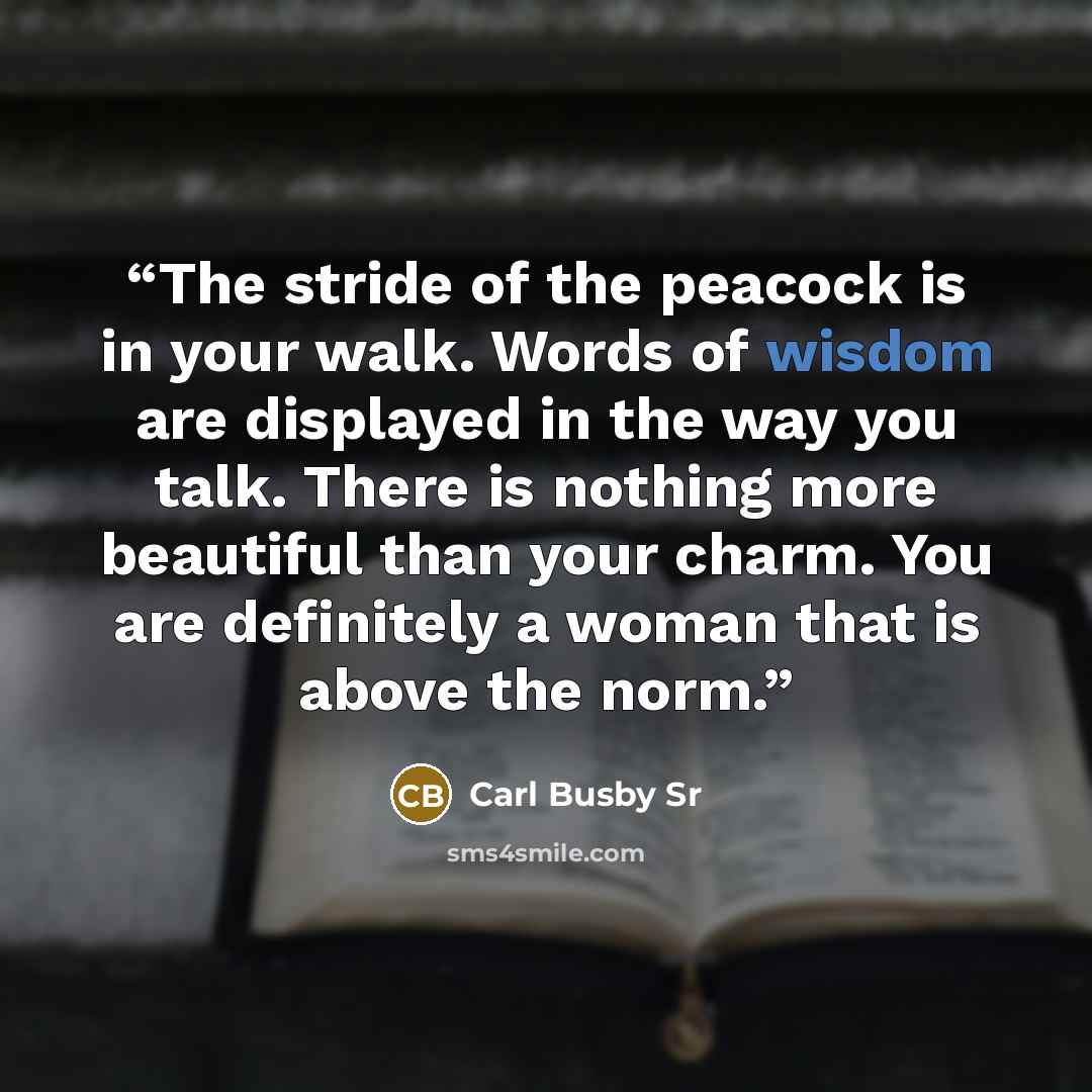 “The stride of the peacock is in your walk. Words of wisdom are displayed in the way you talk. There is nothing more beautiful than your charm. You are definitely a woman that is above the norm.” quote by Carl Busby Sr