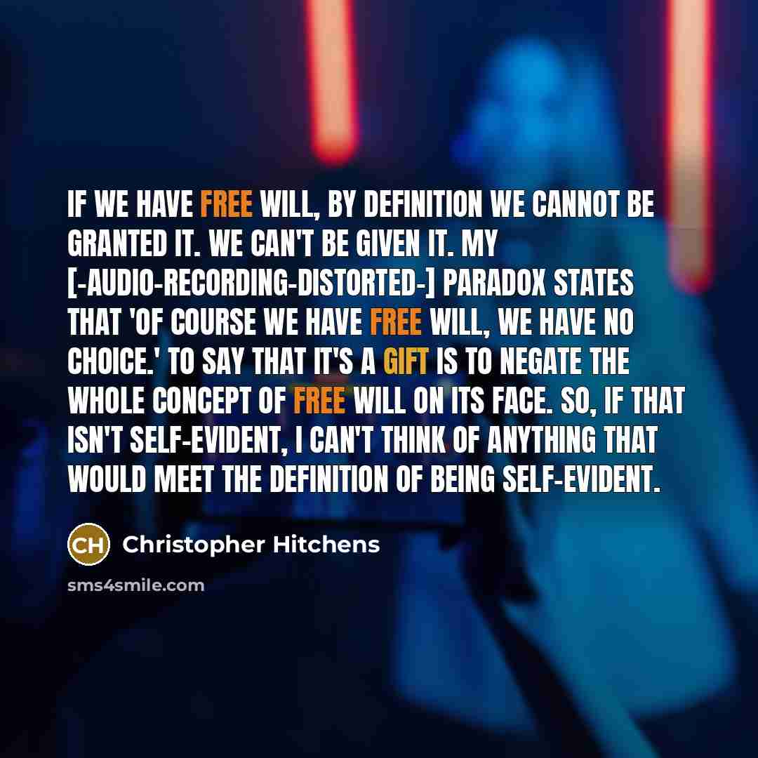“If we have free will, by definition we cannot be granted it. We can't be given it. My [-audio-recording-distorted-] paradox states that 'Of course we have free will, we have no choice.' To say that it's a gift is to negate the whole concept of free will on its face. So, if that isn't self-evident…” quote by Christopher Hitchens