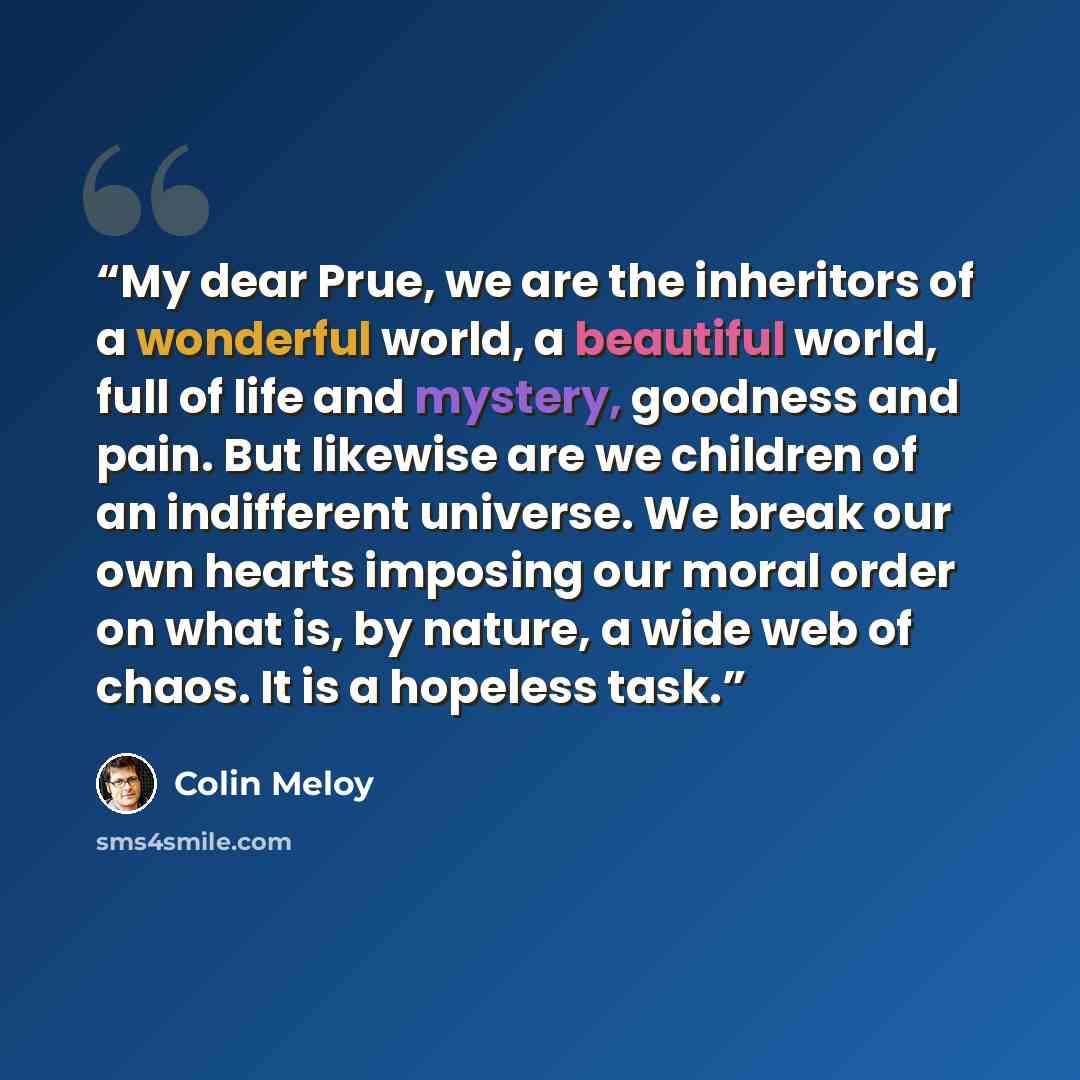“My dear Prue, we are the inheritors of a wonderful world, a beautiful world, full of life and mystery, goodness and pain. But likewise are we children of an indifferent universe. We break our own hearts imposing our moral order on what is, by nature, a wide web of chaos. It is a hopeless task.” quote by Colin Meloy