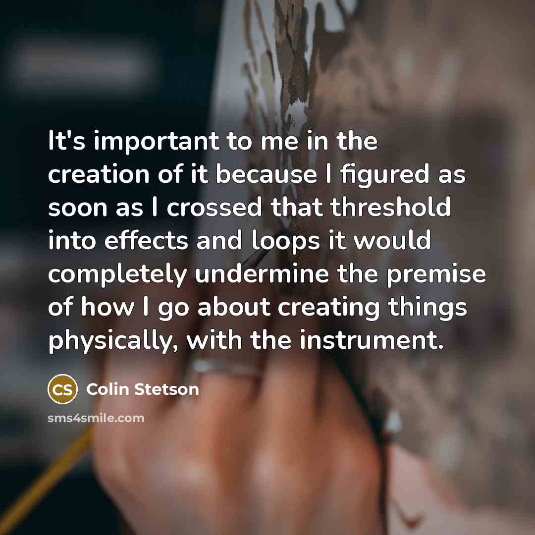 “It's important to me in the creation of it because I figured as soon as I crossed that threshold into effects and loops it would completely undermine the premise of how I go about creating things physically, with the instrument.” quote by Colin Stetson