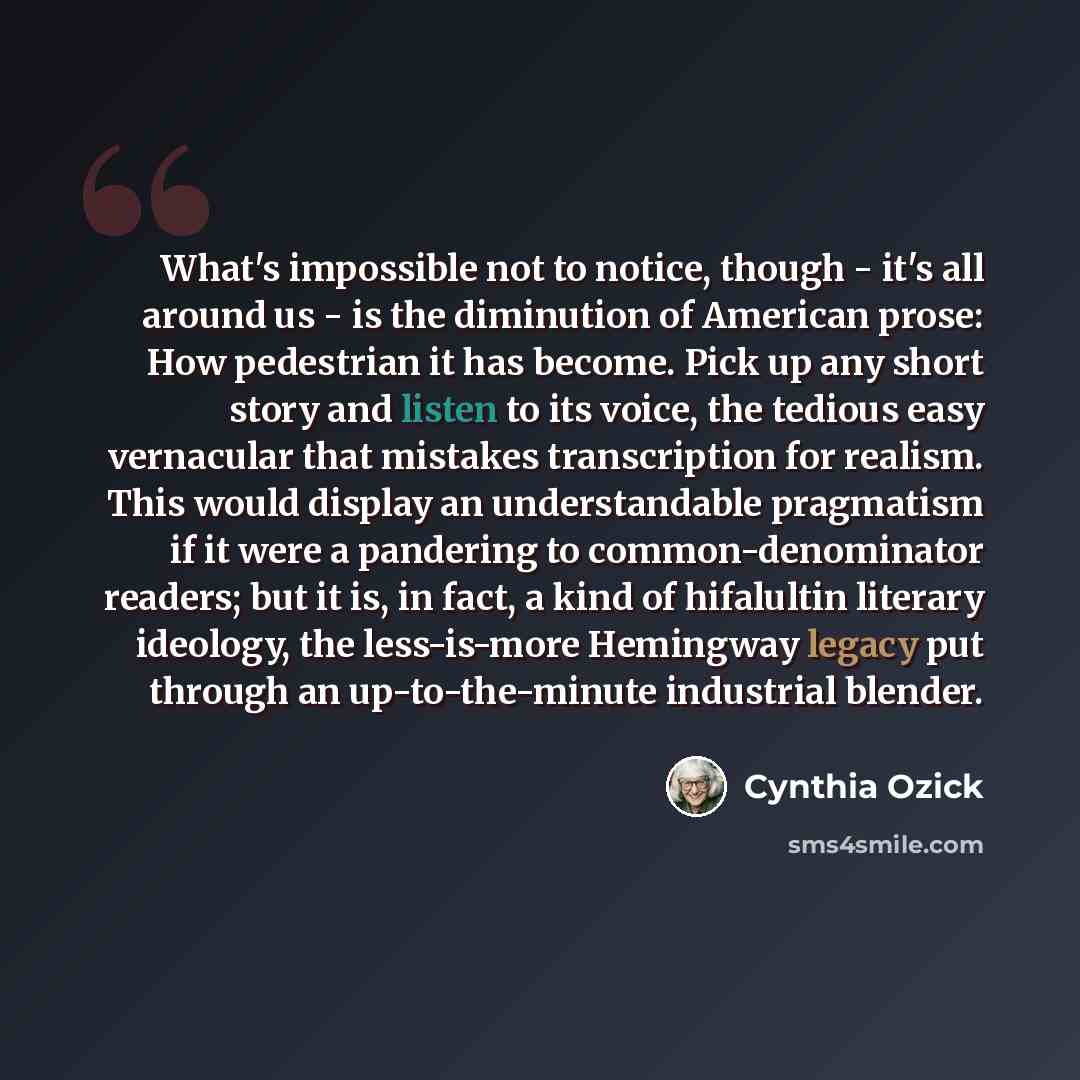 “What's impossible not to notice, though - it's all around us - is the diminution of American prose: How pedestrian it has become. Pick up any short story and listen to its voice, the tedious easy vernacular that mistakes transcription for realism. This would display an understandable pragmatism if…” quote by Cynthia Ozick