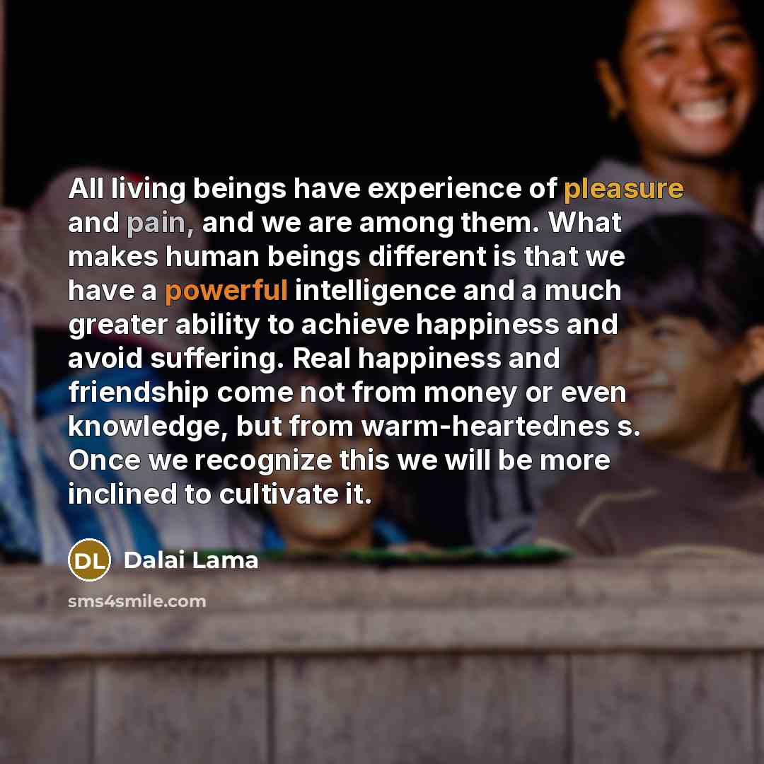 “All living beings have experience of pleasure and pain, and we are among them. What makes human beings different is that we have a powerful intelligence and a much greater ability to achieve happiness and avoid suffering. Real happiness and friendship come not from money or even knowledge, but…” quote by Dalai Lama