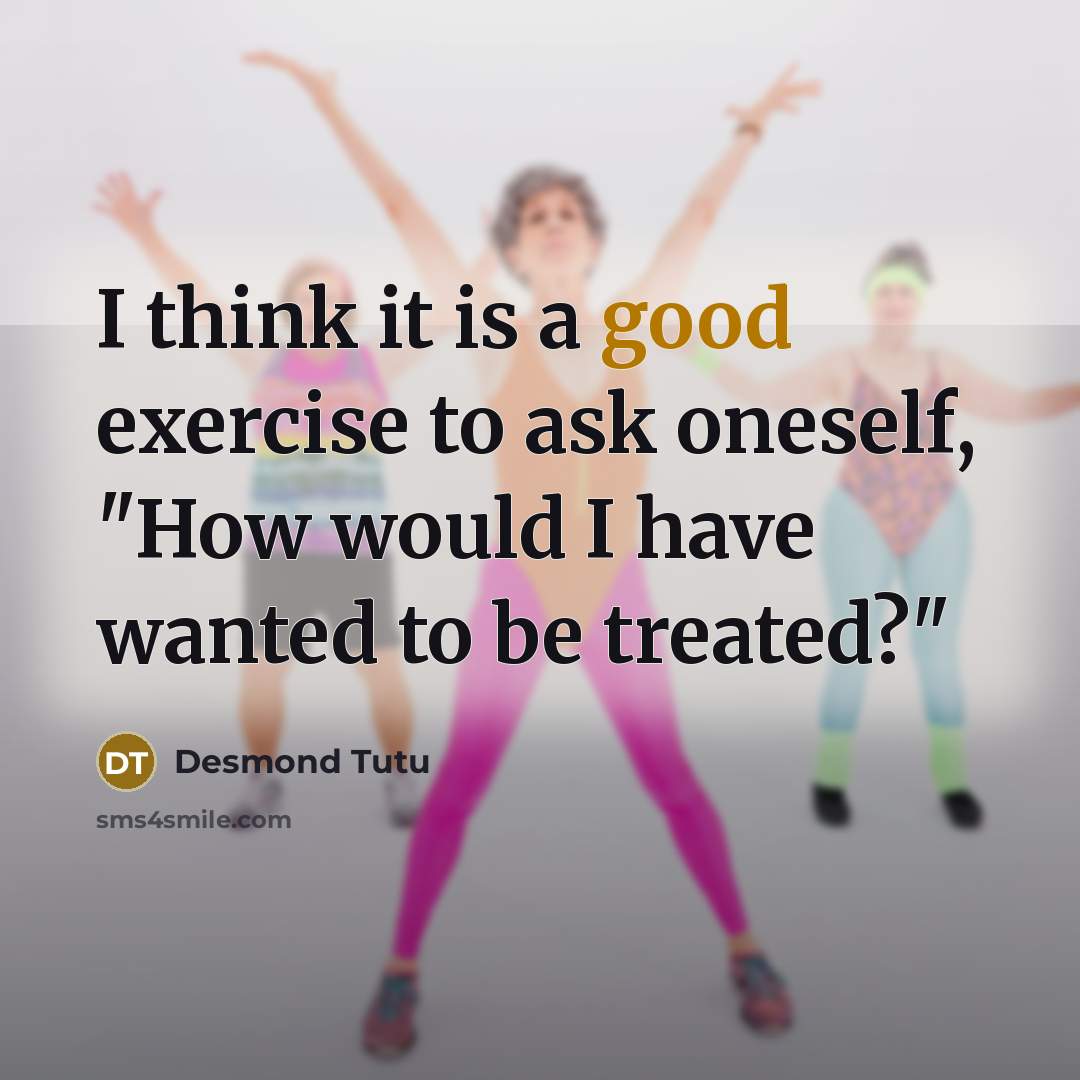 “I think it is a good exercise to ask oneself, "How would I have wanted to be treated?"” quote by Desmond Tutu