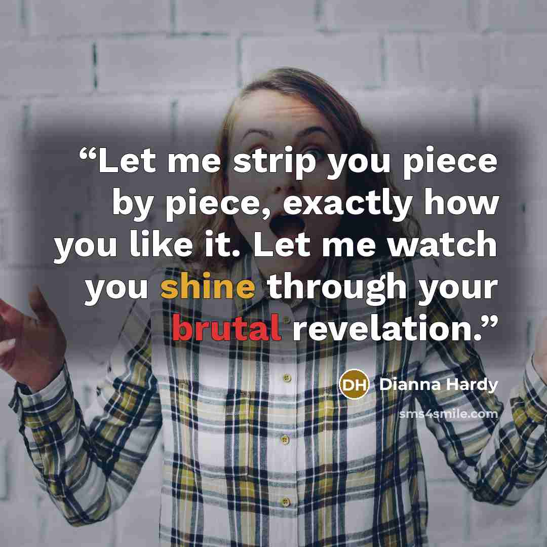 “Let me strip you piece by piece, exactly how you like it. Let me watch you shine through your brutal revelation.” quote by Dianna Hardy