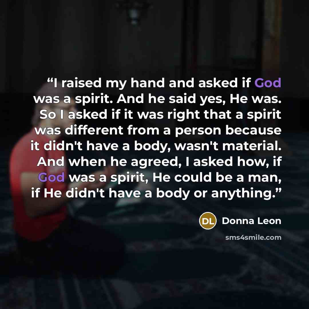 “I raised my hand and asked if God was a spirit. And he said yes, He was. So I asked if it was right that a spirit was different from a person because it didn't have a body, wasn't material. And when he agreed, I asked how, if God was a spirit, He could be a man, if He didn't have a body or anything.” quote by Donna Leon