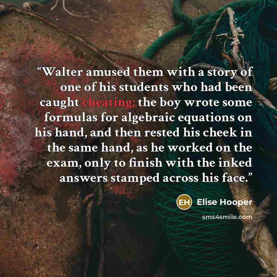 “Walter amused them with a story of one of his students who had been caught cheating; the boy wrote some formulas for algebraic equations on his hand, and then rested his cheek in the same hand, as he worked on the exam, only to finish with the inked answers stamped across his face.” quote by Elise Hooper