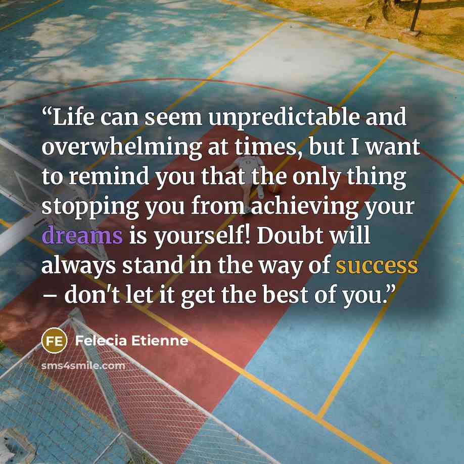 “Life can seem unpredictable and overwhelming at times, but I want to remind you that the only thing stopping you from achieving your dreams is yourself! Doubt will always stand in the way of success – don't let it get the best of you.” quote by Felecia Etienne