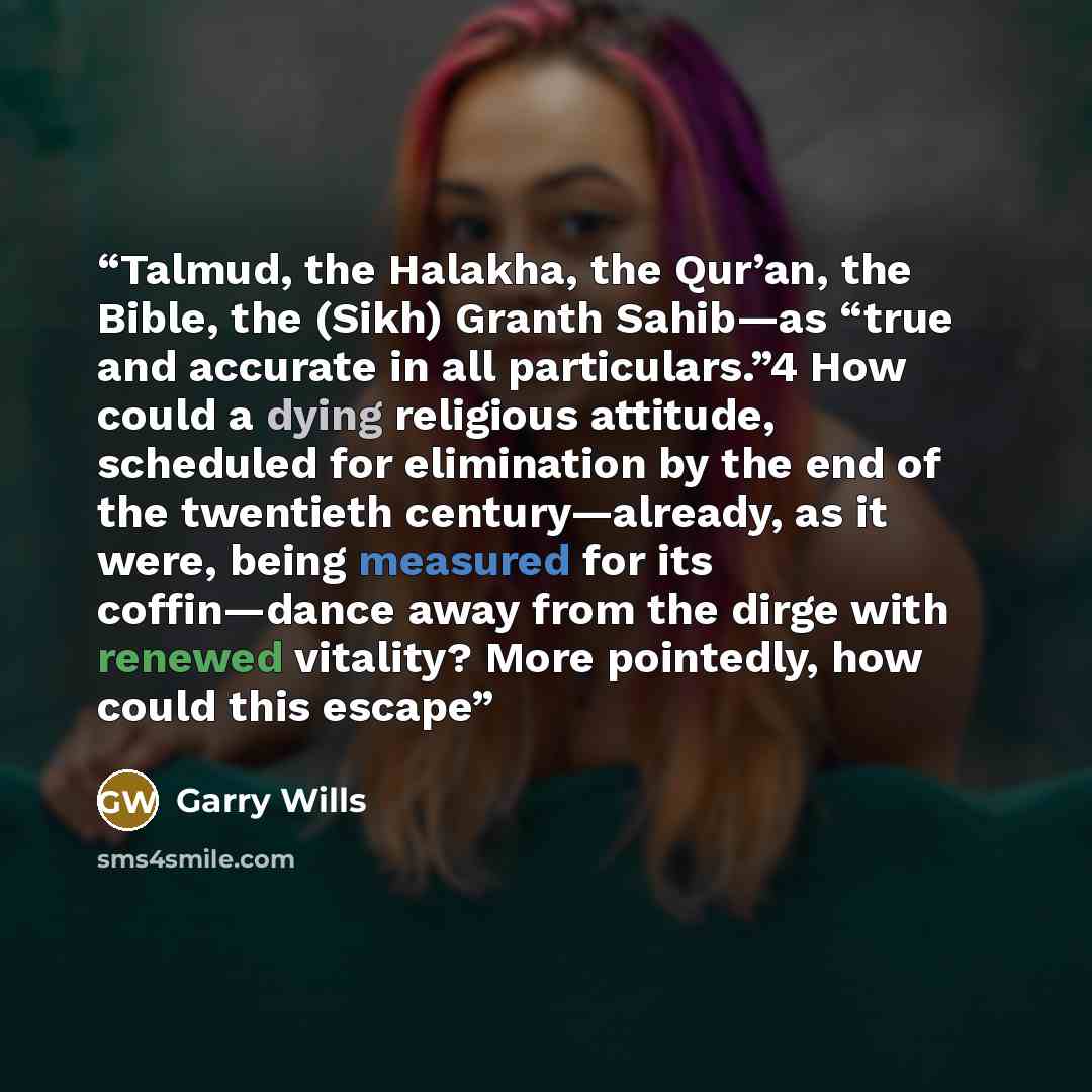 “Talmud, the Halakha, the Qur’an, the Bible, the (Sikh) Granth Sahib—as “true and accurate in all particulars.”4 How could a dying religious attitude, scheduled for elimination by the end of the twentieth century—already, as it were, being measured for its coffin—dance away from the dirge with…” quote by Garry Wills