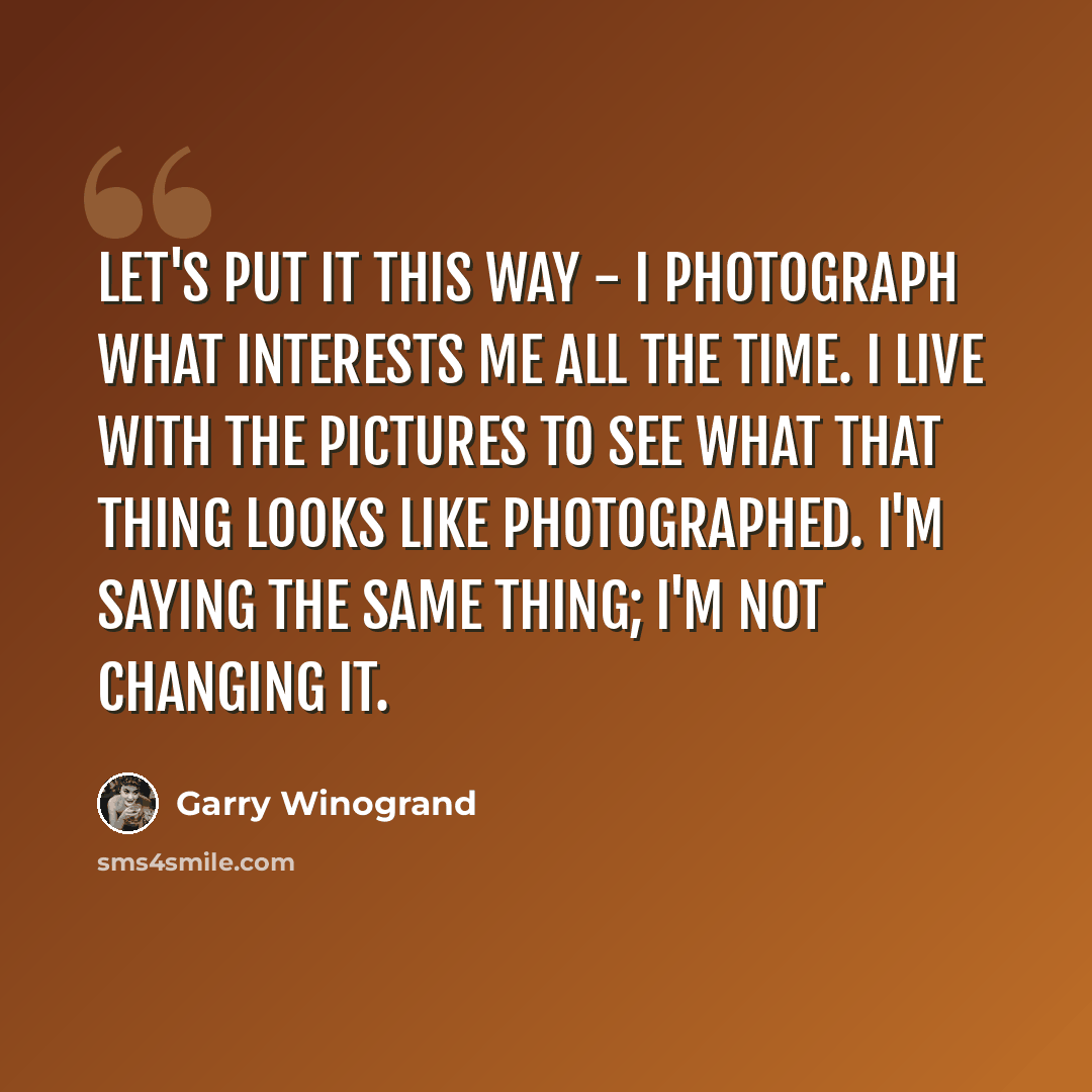 “Let's put it this way - I photograph what interests me all the time. I live with the pictures to see what that thing looks like photographed. I'm saying the same thing; I'm not changing it.” quote by Garry Winogrand