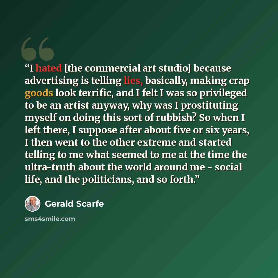 “I hated [the commercial art studio] because advertising is telling lies, basically, making crap goods look terrific, and I felt I was so privileged to be an artist anyway, why was I prostituting myself on doing this sort of rubbish? So when I left there, I suppose after about five or six years, I…” quote by Gerald Scarfe