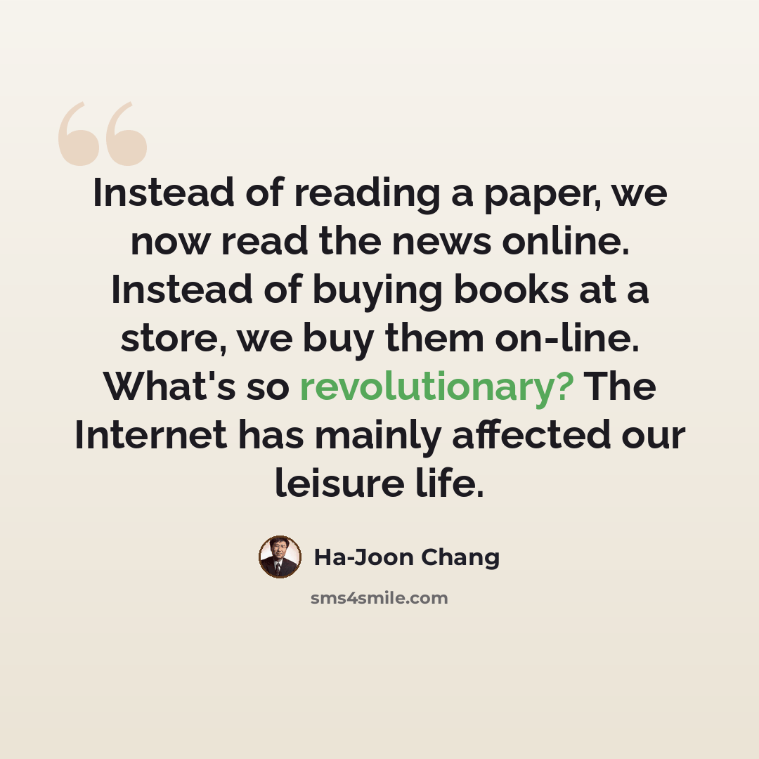 “Instead of reading a paper, we now read the news online. Instead of buying books at a store, we buy them on-line. What's so revolutionary? The Internet has mainly affected our leisure life.” quote by Ha-Joon Chang