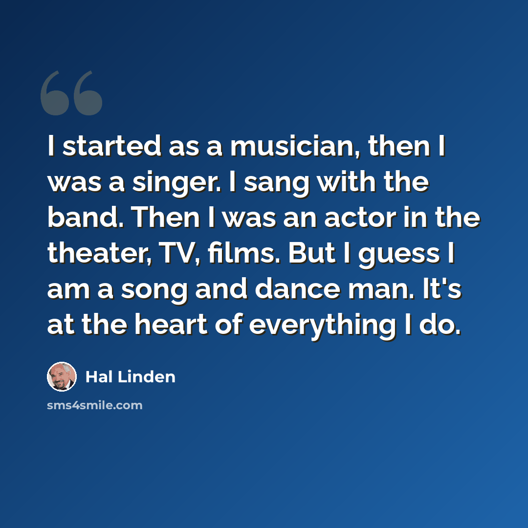 “I started as a musician, then I was a singer. I sang with the band. Then I was an actor in the theater, TV, films. But I guess I am a song and dance man. It's at the heart of everything I do.” quote by Hal Linden