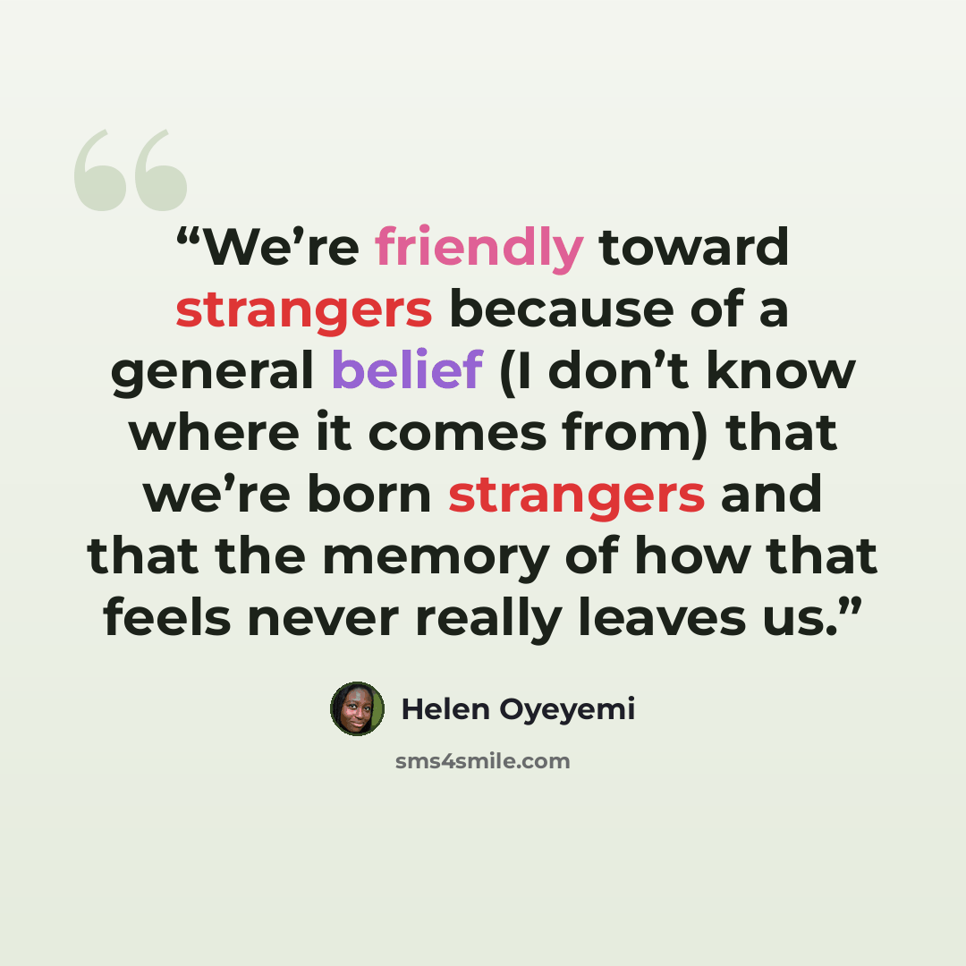 “We’re friendly toward strangers because of a general belief (I don’t know where it comes from) that we’re born strangers and that the memory of how that feels never really leaves us.” quote by Helen Oyeyemi
